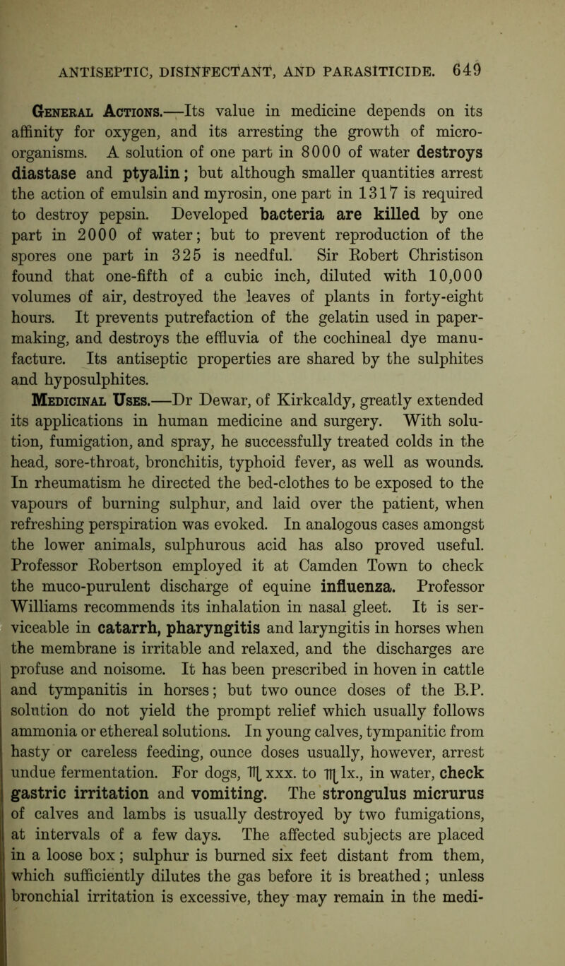 General Actions.—Its value in medicine depends on its affinity for oxygen, and its arresting the growth of micro- organisms. A solution of one part in 8000 of water destroys diastase and ptyalin; hut although smaller quantities arrest the action of emulsin and myrosin, one part in 1317 is required to destroy pepsin. Developed bacteria are killed by one part in 2000 of water; but to prevent reproduction of the spores one part in 325 is needful. Sir Robert Christison found that one-fifth of a cubic inch, diluted with 10,000 volumes of air, destroyed the leaves of plants in forty-eight hours. It prevents putrefaction of the gelatin used in paper- making, and destroys the effluvia of the cochineal dye manu- facture. Its antiseptic properties are shared by the sulphites and hyposulphites. Medicinal Uses.—Dr Dewar, of Kirkcaldy, greatly extended its applications in human medicine and surgery. With solu- tion, fumigation, and spray, he successfully treated colds in the head, sore-throat, bronchitis, typhoid fever, as well as wounds. In rheumatism he directed the bed-clothes to be exposed to the vapours of burning sulphur, and laid over the patient, when refreshing perspiration was evoked. In analogous cases amongst the lower animals, sulphurous acid has also proved useful. Professor Robertson employed it at Camden Town to check the muco-purulent discharge of equine influenza. Professor Williams recommends its inhalation in nasal gleet. It is ser- viceable in catarrh, pharyngitis and laryngitis in horses when the membrane is irritable and relaxed, and the discharges are profuse and noisome. It has been prescribed in hoven in cattle and tympanitis in horses; but two ounce doses of the B.P. solution do not yield the prompt relief which usually follows ammonia or ethereal solutions. In young calves, tympanitic from hasty or careless feeding, ounce doses usually, however, arrest undue fermentation. For dogs, TT[xxx. to lx., in water, check gastric irritation and vomiting. The strongulus micrurus of calves and lambs is usually destroyed by two fumigations, at intervals of a few days. The affected subjects are placed in a loose box; sulphur is burned six feet distant from them, which sufficiently dilutes the gas before it is breathed; unless bronchial irritation is excessive, they may remain in the medi-