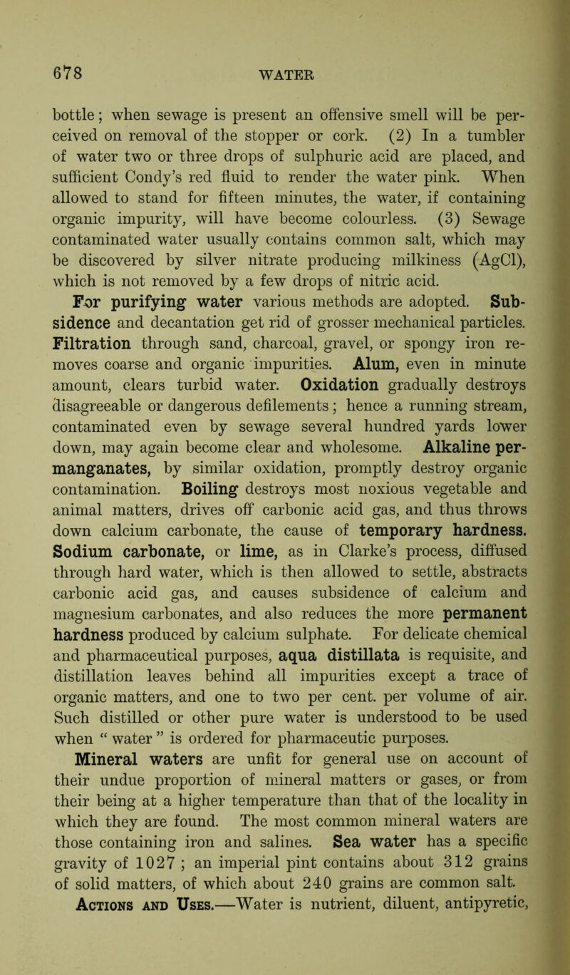 bottle; when sewage is present an offensive smell will be per- ceived on removal of the stopper or cork. (2) In a tumbler of water two or three drops of sulphuric acid are placed, and sufficient Condy’s red fluid to render the water pink. When allowed to stand for fifteen minutes, the water, if containing organic impurity, will have become colourless. (3) Sewage contaminated water usually contains common salt, which may be discovered by silver nitrate producing milkiness (AgCl), which is not removed by a few drops of nitric acid. For purifying water various methods are adopted. Sub- sidence and decantation get rid of grosser mechanical particles. Filtration through sand, charcoal, gravel, or spongy iron re- moves coarse and organic impurities. Alum, even in minute amount, clears turbid water. Oxidation gradually destroys disagreeable or dangerous defilements; hence a running stream, contaminated even by sewage several hundred yards lower down, may again become clear and wholesome. Alkaline per- manganates, by similar oxidation, promptly destroy organic contamination. Boiling destroys most noxious vegetable and animal matters, drives off carbonic acid gas, and thus throws down calcium carbonate, the cause of temporary hardness. Sodium carbonate, or lime, as in Clarke’s process, diffused through hard water, which is then allowed to settle, abstracts carbonic acid gas, and causes subsidence of calcium and magnesium carbonates, and also reduces the more permanent hardness produced by calcium sulphate. For delicate chemical and pharmaceutical purposes, aqua distillata is requisite, and distillation leaves behind all impurities except a trace of organic matters, and one to two per cent, per volume of air. Such distilled or other pure water is understood to be used when “ water ” is ordered for pharmaceutic purposes. Mineral waters are unfit for general use on account of their undue proportion of mineral matters or gases, or from their being at a higher temperature than that of the locality in which they are found. The most common mineral waters are those containing iron and salines. Sea water has a specific gravity of 1027 ; an imperial pint contains about 312 grains of solid matters, of which about 240 grains are common salt. Actions and Uses.—Water is nutrient, diluent, antipyretic,