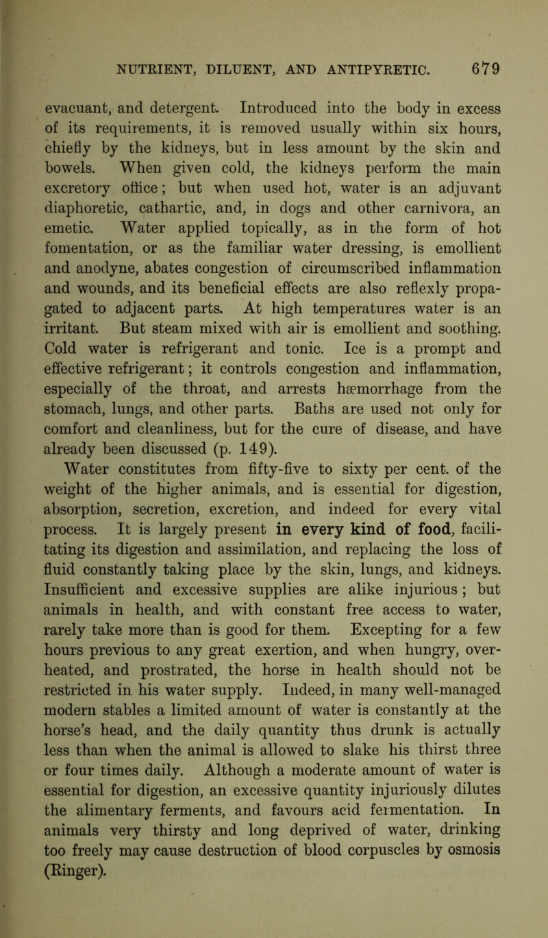 evacuant, and detergent. Introduced into the body in excess of its requirements, it is removed usually within six hours, chiefly by the kidneys, but in less amount by the skin and bowels. When given cold, the kidneys perform the main excretory office; but when used hot, water is an adjuvant diaphoretic, cathartic, and, in dogs and other carnivora, an emetic. Water applied topically, as in the form of hot fomentation, or as the familiar water dressing, is emollient and anodyne, abates congestion of circumscribed inflammation and wounds, and its beneficial effects are also reflexly propa- gated to adjacent parts. At high temperatures water is an irritant. But steam mixed with air is emollient and soothing. Cold water is refrigerant and tonic. Ice is a prompt and effective refrigerant; it controls congestion and inflammation, especially of the throat, and arrests haemorrhage from the stomach, lungs, and other parts. Baths are used not only for comfort and cleanliness, but for the cure of disease, and have already been discussed (p. 149). Water constitutes from fifty-five to sixty per cent, of the weight of the higher animals, and is essential for digestion, absorption, secretion, excretion, and indeed for every vital process. It is largely present in every kind of food, facili- tating its digestion and assimilation, and replacing the loss of fluid constantly taking place by the skin, lungs, and kidneys. Insufficient and excessive supplies are alike injurious ; but animals in health, and with constant free access to water, rarely take more than is good for them. Excepting for a few hours previous to any great exertion, and when hungry, over- heated, and prostrated, the horse in health should not be restricted in his water supply. Indeed, in many well-managed modern stables a limited amount of water is constantly at the horse’s head, and the daily quantity thus drunk is actually less than when the animal is allowed to slake his thirst three or four times daily. Although a moderate amount of water is essential for digestion, an excessive quantity injuriously dilutes the alimentary ferments, and favours acid fermentation. In animals very thirsty and long deprived of water, drinking too freely may cause destruction of blood corpuscles by osmosis (Kinger).