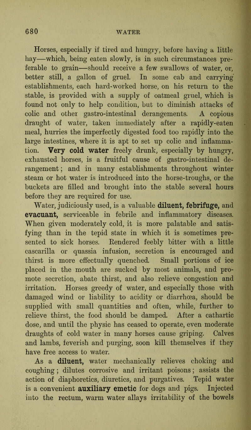 Horses, especially if tired and hungry, before having a little hay—which, being eaten slowly, is in such circumstances pre- ferable to grain—should receive a few swallows of water, or, better still, a gallon of gruel. In some cab and carrying establishments, each hard-worked horse, on his return to the stable, is provided with a supply of oatmeal gruel, which is found not only to help condition, but to diminish attacks of colic and other gastro-intestinal derangements. A copious draught of water, taken immediately after a rapidly-eaten meal, hurries the imperfectly digested food too rapidly into the large intestines, where it is apt to set up colic and inflamma- tion. Very cold water freely drunk, especially by hungry, exhausted horses, is a fruitful cause of gastro-intestinal de- rangement ; and in many establishments throughout winter steam or hot water is introduced into the horse-troughs, or the buckets are filled and brought into the stable several hours before they are required for use. Water, judiciously used, is a valuable diluent, febrifuge, and evacuant, serviceable in febrile and inflammatory diseases. When given moderately cold, it is more palatable and satis- fying than in the tepid state in which it is sometimes pre- sented to sick horses. Rendered feebly bitter with a little cascarilla or quassia infusion, secretion is encouraged and thirst is more effectually quenched. Small portions of ice placed in the mouth are sucked by most animals, and pro- mote secretion, abate thirst, and also relieve congestion and irritation. Horses greedy of water, and especially those with damaged wind or liability to acidity or diarrhoea, should be supplied with small quantities and often, while, further to relieve thirst, the food should be damped. After a cathartic dose, and until the physic has ceased to operate, even moderate draughts of cold water in many horses cause griping. Calves and lambs, feverish and purging, soon kill themselves if they have free access to water. As a diluent, water mechanically relieves choking and coughing; dilutes corrosive and irritant poisons; assists the action of diaphoretics, diuretics, and purgatives. Tepid water is a convenient auxiliary emetic for dogs and pigs. Injected into the rectum, warm water allays irritability of the bowels