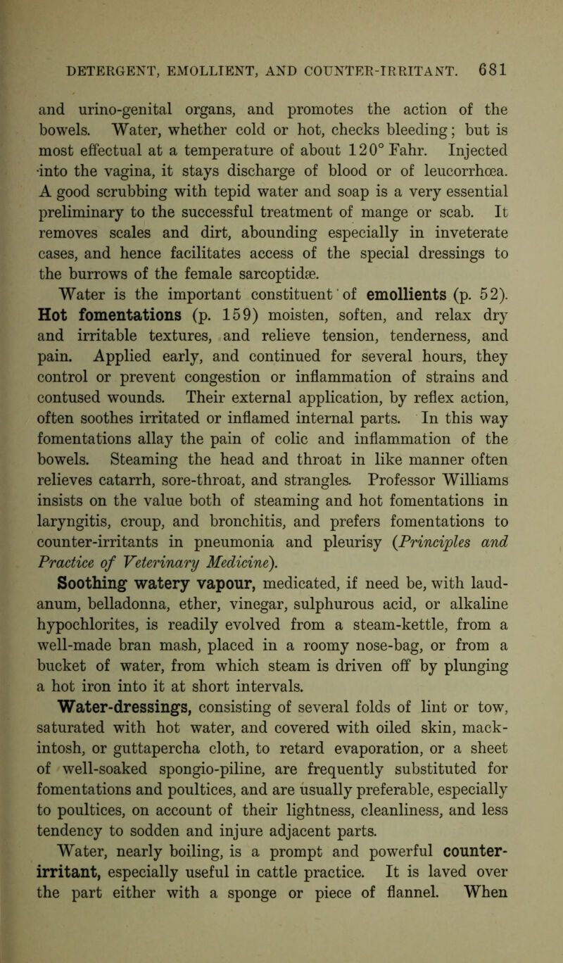 and urino-genital organs, and promotes the action of the bowels. Water, whether cold or hot, checks bleeding; but is most effectual at a temperature of about 120°Fahr. Injected •into the vagina, it stays discharge of blood or of leucorrhoea. A good scrubbing with tepid water and soap is a very essential preliminary to the successful treatment of mange or scab. It removes scales and dirt, abounding especially in inveterate cases, and hence facilitates access of the special dressings to the burrows of the female sarcoptidse. Water is the important constituent' of emollients (p. 52). Hot fomentations (p. 159) moisten, soften, and relax dry and irritable textures, and relieve tension, tenderness, and pain. Applied early, and continued for several hours, they control or prevent congestion or inflammation of strains and contused wounds. Their external application, by reflex action, often soothes irritated or inflamed internal parts. In this way fomentations allay the pain of colic and inflammation of the bowels. Steaming the head and throat in like manner often relieves catarrh, sore-throat, and strangles. Professor Williams insists on the value both of steaming and hot fomentations in laryngitis, croup, and bronchitis, and prefers fomentations to counter-irritants in pneumonia and pleurisy (Principles and Practice of Veterinary Medicine). Soothing watery vapour, medicated, if need be, with laud- anum, belladonna, ether, vinegar, sulphurous acid, or alkaline hypochlorites, is readily evolved from a steam-kettle, from a well-made bran mash, placed in a roomy nose-bag, or from a bucket of water, from which steam is driven off by plunging a hot iron into it at short intervals. Water-dressings, consisting of several folds of lint or tow, saturated with hot water, and covered with oiled skin, mack- intosh, or guttapercha cloth, to retard evaporation, or a sheet of well-soaked spongio-piline, are frequently substituted for fomentations and poultices, and are usually preferable, especially to poultices, on account of their lightness, cleanliness, and less tendency to sodden and injure adjacent parts. Water, nearly boiling, is a prompt and powerful counter- irritant, especially useful in cattle practice. It is laved over the part either with a sponge or piece of flannel. When