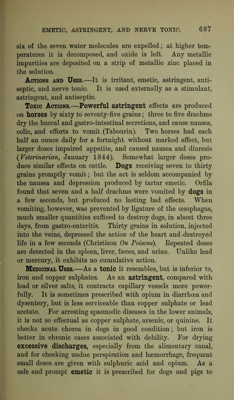 EMETIC, ASTRINGENT, AND NERVE TONIC. six of the seven water molecules are expelled; at higher tem- peratures it is decomposed, and oxide is left. Any metallic impurities are deposited on a strip of metallic zinc placed in the solution. Actions and Uses.—It is irritant, emetic, astringent, anti- septic, and nerve tonic. It is used externally as a stimulant, astringent, and antiseptic. Toxic Actions.—Powerful astringent effects are produced on horses by sixty to seventy-five grains; three to five drachms dry the buccal and gastro-intestinal secretions, and cause nausea, colic, and efforts to vomit (Tabourin). Two horses had each half an ounce daily for a fortnight without marked effect, but larger doses impaired appetite, and caused nausea and diuresis (Veterinarian, January 1844). Somewhat larger doses pro- duce similar effects on cattle. Dogs receiving seven to thirty grains promptly vomit; but the act is seldom accompanied by the nausea and depression produced by tartar emetic. Orfila found that seven and a half drachms were vomited by dogs in a few seconds, but produced no lasting bad effects. When vomiting, however, was prevented by ligature of the oesophagus, much smaller quantities sufficed to destroy dogs, in about three days, from gastro-enteritis. Thirty grains in solution, injected into the veins, depressed the action of the heart and destroyed life in a few seconds (Christison On Poisons). Repeated doses are detected in the spleen, liver, faeces, and urine. Unlike lead or mercury, it exhibits no cumulative action. Medicinal Uses.—As a tonic it resembles, but is inferior to, iron and copper sulphates. As an astringent, compared with lead or silver salts, it contracts capillary vessels more power- fully. It is sometimes prescribed with opium in diarrhoea and dysentery, but is less serviceable than copper sulphate or lead acetate. For arresting spasmodic diseases in the lower animals, it is not so effectual as copper sulphate, arsenic, or quinine. It checks acute chorea in dogs in good condition; but iron is better in chronic cases associated with debility. For drying excessive discharges, especially from the alimentary canal, and for checking undue perspiration and haemorrhage, frequent small doses are given with sulphuric acid and opium. As a safe and prompt emetic it is prescribed for dogs and pigs to