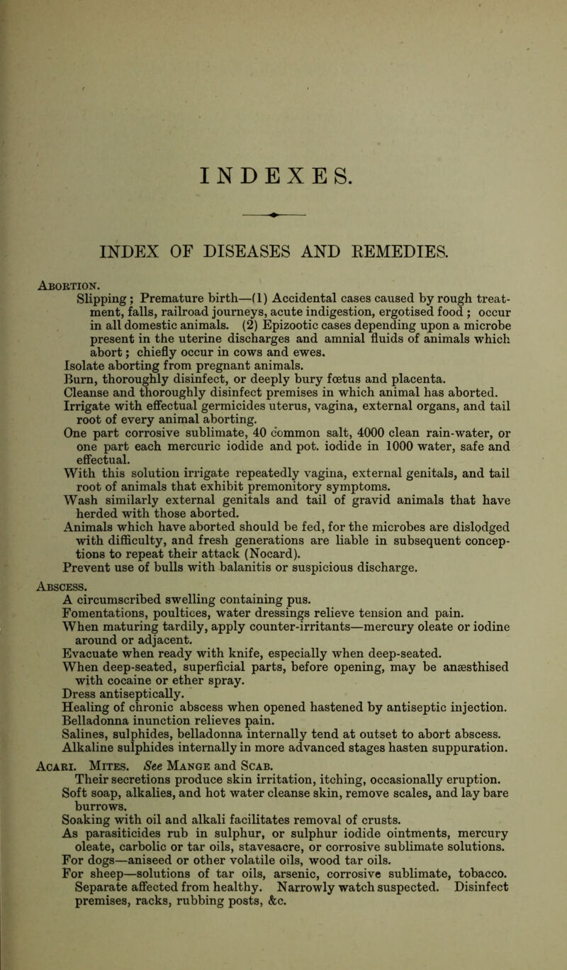 INDEXES. INDEX OF DISEASES AND REMEDIES. Abortion. Slipping; Premature birth—(1) Accidental cases caused by rough treat- ment, falls, railroad journeys, acute indigestion, ergotised food ; occur in all domestic animals. (2) Epizootic cases depending upon a microbe present in the uterine discharges and amnial fluids of animals which abort; chiefly occur in cows and ewes. Isolate aborting from pregnant animals. Burn, thoroughly disinfect, or deeply bury foetus and placenta. Cleanse and thoroughly disinfect premises in which animal has aborted. Irrigate with effectual germicides uterus, vagina, external organs, and tail root of every animal aborting. One part corrosive sublimate, 40 common salt, 4000 clean rain-water, or one part each mercuric iodide and pot. iodide in 1000 water, safe and effectual. With this solution irrigate repeatedly vagina, external genitals, and tail root of animals that exhibit premonitory symptoms. Wash similarly external genitals and tail of gravid animals that have herded with those aborted. Animals which have aborted should be fed, for the microbes are dislodged with difficulty, and fresh generations are liable in subsequent concep- tions to repeat their attack (Nocard). Prevent use of bulls with balanitis or suspicious discharge. Abscess. A circumscribed swelling containing pus. Fomentations, poultices, water dressings relieve tension and pain. When maturing tardily, apply counter-irritants—mercury oleate or iodine around or adjacent. Evacuate when ready with knife, especially when deep-seated. When deep-seated, superficial parts, before opening, may be ansesthised with cocaine or ether spray. Dress antiseptically. Healing of chronic abscess when opened hastened by antiseptic injection. Belladonna inunction relieves pain. Salines, sulphides, belladonna internally tend at outset to abort abscess. Alkaline sulphides internally in more advanced stages hasten suppuration. Acari. Mites. See Mange and Scab. Their secretions produce skin irritation, itching, occasionally eruption. Soft soap, alkalies, and hot water cleanse skin, remove scales, and lay bare burrows. Soaking with oil and alkali facilitates removal of crusts. As parasiticides rub in sulphur, or sulphur iodide ointments, mercury oleate, carbolic or tar oils, stavesacre, or corrosive sublimate solutions. For dogs—aniseed or other volatile oils, wood tar oils. For sheep—solutions of tar oils, arsenic, corrosive sublimate, tobacco. Separate affected from healthy. Narrowly watch suspected. Disinfect premises, racks, rubbing posts, &c.