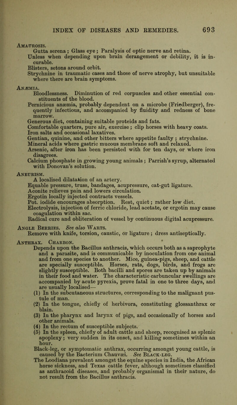 Amaurosis. Gutta serena ; Glass eye; Paralysis of optic nerve and retina. Unless when depending upon brain derangement or debility, it is in- curable. Blisters, setons around orbit. Strychnine in traumatic cases and those of nerve atrophy, but unsuitable where there are brain symptoms. Anemia. Bloodlessness. Diminution of red corpuscles and other essential con- stituents of the blood. Pernicious anaemia, probably dependent on a microbe (Friedberger), fre- quently infectious, and accompanied by fluidity and redness of bone marrow. Generous diet, containing suitable proteids and fats. Comfortable quarters, pure air, exercise; clip horses with heavy coats. Iron salts and occasional laxatives. Gentian, quinine, and other bitters where appetite faulty ; strychnine. Mineral acids where gastric mucous membrane soft and relaxed. Arsenic, after iron has been persisted with for ten days, or where iron disagrees. Calcium phosphate in growing young animals ; Parrish’s syrup, alternated with Donovan’s solution. Aneurism. A localised dilatation of an artery. Equable pressure, truss, bandages, acupressure, cat-gut ligature. Aconite relieves pain and lowers circulation. Ergotin locally injected contracts vessels. Pot. iodide encourages absorption. Rest, quiet; rather low diet. Electrolysis, injection of ferric chloride, lead acetate, or ergotin may cause coagulation within sac. Radical cure and obliteration of vessel by continuous digital acupressure. Angle Berries. See also Warts. Remove with knife, torsion, caustic, or ligature ; dress antiseptically. Anthrax. Charron. Depends upon the Bacillus anthracis, which occurs both as a saprophyte and a parasite, and is communicable by inoculation from one animal and from one species to another. Mice, guinea-pigs, sheep, and cattle are specially susceptible. Horses, rats, dogs, birds, and frogs are slightly susceptible. Both bacilli and spores are taken up by animals in their food and water. The characteristic carbuncular swellings are accompanied by acute pyrexia, prove fatal in one to three days, and are usually localised— (1) In the subcutaneous structures, corresponding to the malignant pus- tule of man. (2) In the tongue, chiefly of herbivora, constituting glossanthrax or blain. (3) In the pharynx and larynx of pigs, and occasionally of horses and other animals. (4) In the rectum of susceptible subjects. (5) In the spleen, chiefly of adult cattle and sheep, recognised as splenic apoplexy ; very sudden in its onset, and killing sometimes within an hour. Black-leg, or symptomatic anthrax, occurring amongst young cattle, is caused by the Bacterium Chauvsei. See Black-leg. The Loodiana prevalent amongst the equine species in India, the African horse sickness, and Texas cattle fever, although sometimes classified as anthracoid diseases, and probably organismal in their nature, do not result from the Bacillus anthracis.