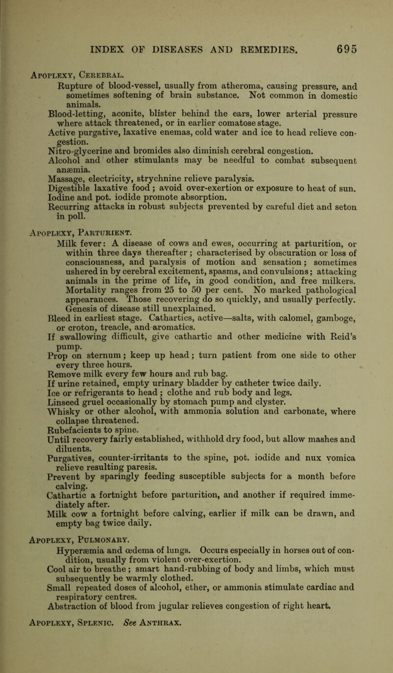 Apoplexy, Cerebral. Rupture of blood-vessel, usually from atheroma, causing pressure, and sometimes softening of brain substance. Not common in domestic animals. Blood-letting, aconite, blister behind the ears, lower arterial pressure where attack threatened, or in earlier comatose stage. Active purgative, laxative enemas, cold water and ice to head relieve con- gestion. Nitro-glycerine and bromides also diminish cerebral congestion. Alcohol and other stimulants may be needful to combat subsequent anaemia. Massage, electricity, strychnine relieve paralysis. Digestible laxative food; avoid over-exertion or exposure to heat of sun. Iodine and pot. iodide promote absorption. Recurring attacks in robust subjects prevented by careful diet and seton in poll. Apoplexy, Parturient. Milk fever: A disease of cows and ewes, occurring at parturition, or within three days thereafter ; characterised by obscuration or loss of consciousness, and paralysis of motion and sensation; sometimes ushered in by cerebral excitement, spasms, and convulsions; attacking animals in the prime of life, in good condition, and free milkers. Mortality ranges from 25 to 50 per cent. No marked pathological appearances. Those recovering do so quickly, and usually perfectly. Genesis of disease still unexplained. Bleed in earliest stage. Cathartics, active—salts, with calomel, gamboge, or croton, treacle, and aromatics. If swallowing difficult, give cathartic and other medicine with Reid’s pump. Prop on sternum; keep up head; turn patient from one side to other every three hours. Remove milk every few hours and rub bag. If urine retained, empty urinary bladder by catheter twice daily. Ice or refrigerants to head ; clothe and rub body and legs. Linseed gruel occasionally by stomach pump and clyster. Whisky or other alcohol, with ammonia solution and carbonate, where collapse threatened. Rubefacients to spine. Until recovery fairly established, withhold dry food, but allow mashes and diluents. Purgatives, counter-irritants to the spine, pot. iodide and nux vomica relieve resulting paresis. Prevent by sparingly feeding susceptible subjects for a month before calving. Cathartic a fortnight before parturition, and another if required imme- diately after. Milk cow a fortnight before calving, earlier if milk can be drawn, and empty bag twice daily. Apoplexy, Pulmonary. Hypersemia and oedema of lungs. Occurs especially in horses out of con- dition, usually from violent over-exertion. Cool air to breathe ; smart hand-rubbing of body and limbs, which must subsequently be warmly clothed. Small repeated doses of alcohol, ether, or ammonia stimulate cardiac and respiratory centres. Abstraction of blood from jugular relieves congestion of right heart. Apoplexy, Splenic. See Anthrax.