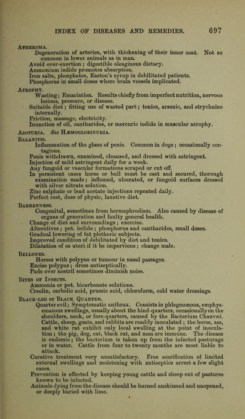 Atheroma. Degeneration of arteries, with thickening of their inner coat. Not so common in lower animals as in man. Avoid over-exertion ; digestible oleaginous dietary. Ammonium iodide promotes absorption. Iron salts, phosphates, Easton’s syrup in debilitated patients. Phosphorus in small doses where brain vessels implicated. Atrophy. Wasting; Emaciation. Results chiefly from imperfect nutrition, nervous lesions, pressure, or disease. Suitable diet; fitting use of wasted part; tonics, arsenic, and strychnine internally. Friction, massage, electricity. Inunction of oil, cantharides, or mercuric iodide in muscular atrophy. Azoturia. See Hemoglobinuria. Balanitis. Inflammation of the glans of penis. Common in dogs; occasionally con- tagious. Penis withdrawn, examined, cleansed, and dressed with astringent. Injection of mild astringent daily for a week. Any fungoid or vascular formations scraped or cut off. In persistent cases horse or bull must be cast and secured, thorough examination made; inflamed, ulcerated, or fungoid surfaces dressed with silver nitrate solution. Zinc sulphate or lead acetate injections repeated daily. Perfect rest, dose of physic, laxative diet. Barrenness. Congenital, sometimes from hermaphrodism. Also caused by disease of organs of generation and faulty general health. Change of diet and surroundings ; exercise. Alteratives; pot. iodide; phosphorus and cantharides, small doses. Gradual lowering of fat plethoric subjects. Improved condition of debilitated by diet and tonics. Dilatation of os uteri if it be impervious; change male. Bellones. Horses with polypus or tumour in nasal passages. Excise polypus ; dress antiseptically. Pads over nostril sometimes diminish noise. Bites of Insects. Ammonia or pot. bicarbonate solutions. Creolin, carbolic acid, prussic acid, chloroform, cold water dressings. Black-leg or Black Quarter. Quarter evil; Symptomatic anthrax. Consists in phlegmonous, emphys- ematous swellings, usually about the hind-quarters, occasionally on the shoulders, neck, or fore-quarters, caused by the Bacterium Chauvsei. Cattle, sheep, goats, and rabbits are readily inoculated ; the horse, ass, and white rat exhibit only local swelling at the point of inocula- tion ; the pig, dog, cat, black rat, and man are immune. The disease is endemic; the bacterium is taken up from the infected pasturage or in water. Cattle from four to twenty months are most liable to attack. Curative treatment very unsatisfactory. Free scarification of limited external swellings and moistening with antiseptics arrest a few slight cases. Prevention is effected by keeping young cattle and sheep out of pastures known to be infected. Animals dying from the disease should be burned unskinned and unopened, or deeply buried with lime.