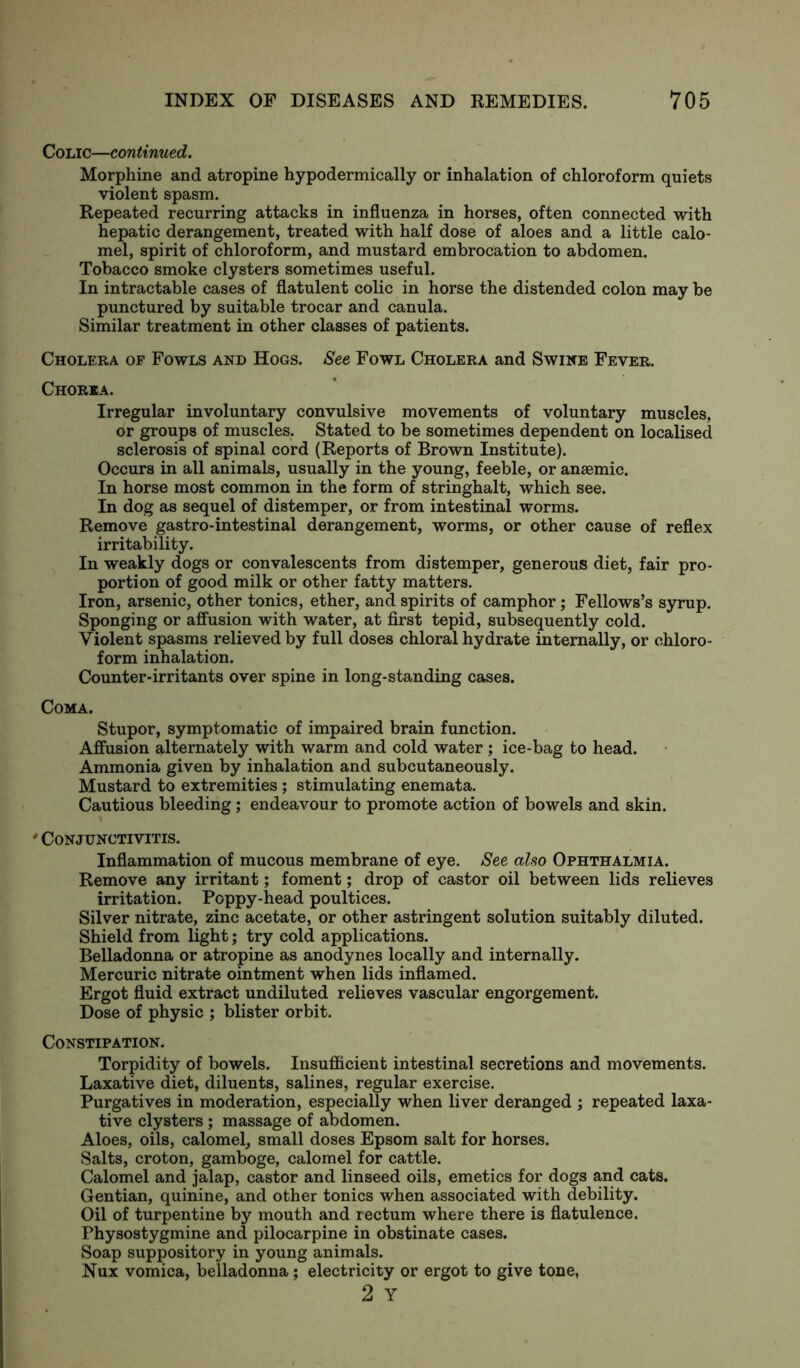 Colic—continued. Morphine and atropine hypodermically or inhalation of chloroform quiets violent spasm. Repeated recurring attacks in influenza in horses, often connected with hepatic derangement, treated with half dose of aloes and a little calo- mel, spirit of chloroform, and mustard embrocation to abdomen. Tobacco smoke clysters sometimes useful. In intractable cases of flatulent colic in horse the distended colon may be punctured by suitable trocar and canula. Similar treatment in other classes of patients. Cholera of Fowls and Hogs. See Fowl Cholera and Swine Fever. Chorea. Irregular involuntary convulsive movements of voluntary muscles, or groups of muscles. Stated to be sometimes dependent on localised sclerosis of spinal cord (Reports of Brown Institute). Occurs in all animals, usually in the young, feeble, or anaemic. In horse most common in the form of stringhalt, which see. In dog as sequel of distemper, or from intestinal worms. Remove gastro-intestinal derangement, worms, or other cause of reflex irritability. In weakly dogs or convalescents from distemper, generous diet, fair pro- portion of good milk or other fatty matters. Iron, arsenic, other tonics, ether, and spirits of camphor ; Fellows’s syrup. Sponging or affusion with water, at first tepid, subsequently cold. Violent spasms relieved by full doses chloral hydrate internally, or chloro- form inhalation. Counter-irritants over spine in long-standing cases. Coma. Stupor, symptomatic of impaired brain function. Affusion alternately with warm and cold water; ice-bag to head. Ammonia given by inhalation and subcutaneously. Mustard to extremities ; stimulating enemata. Cautious bleeding; endeavour to promote action of bowels and skin. * Conjunctivitis. Inflammation of mucous membrane of eye. See also Ophthalmia. Remove any irritant; foment; drop of castor oil between lids relieves irritation. Poppy-head poultices. Silver nitrate, zinc acetate, or other astringent solution suitably diluted. Shield from light; try cold applications. Belladonna or atropine as anodynes locally and internally. Mercuric nitrate ointment when lids inflamed. Ergot fluid extract undiluted relieves vascular engorgement. Dose of physic ; blister orbit. Constipation. Torpidity of bowels. Insufficient intestinal secretions and movements. Laxative diet, diluents, salines, regular exercise. Purgatives in moderation, especially when liver deranged ; repeated laxa- tive clysters ; massage of abdomen. Aloes, oils, calomel, small doses Epsom salt for horses. Salts, croton, gamboge, calomel for cattle. Calomel and jalap, castor and linseed oils, emetics for dogs and cats. Gentian, quinine, and other tonics when associated with debility. Oil of turpentine by mouth and rectum where there is flatulence. Physostygmine and pilocarpine in obstinate cases. Soap suppository in young animals. Nux vomica, belladonna; electricity or ergot to give tone, 2 Y