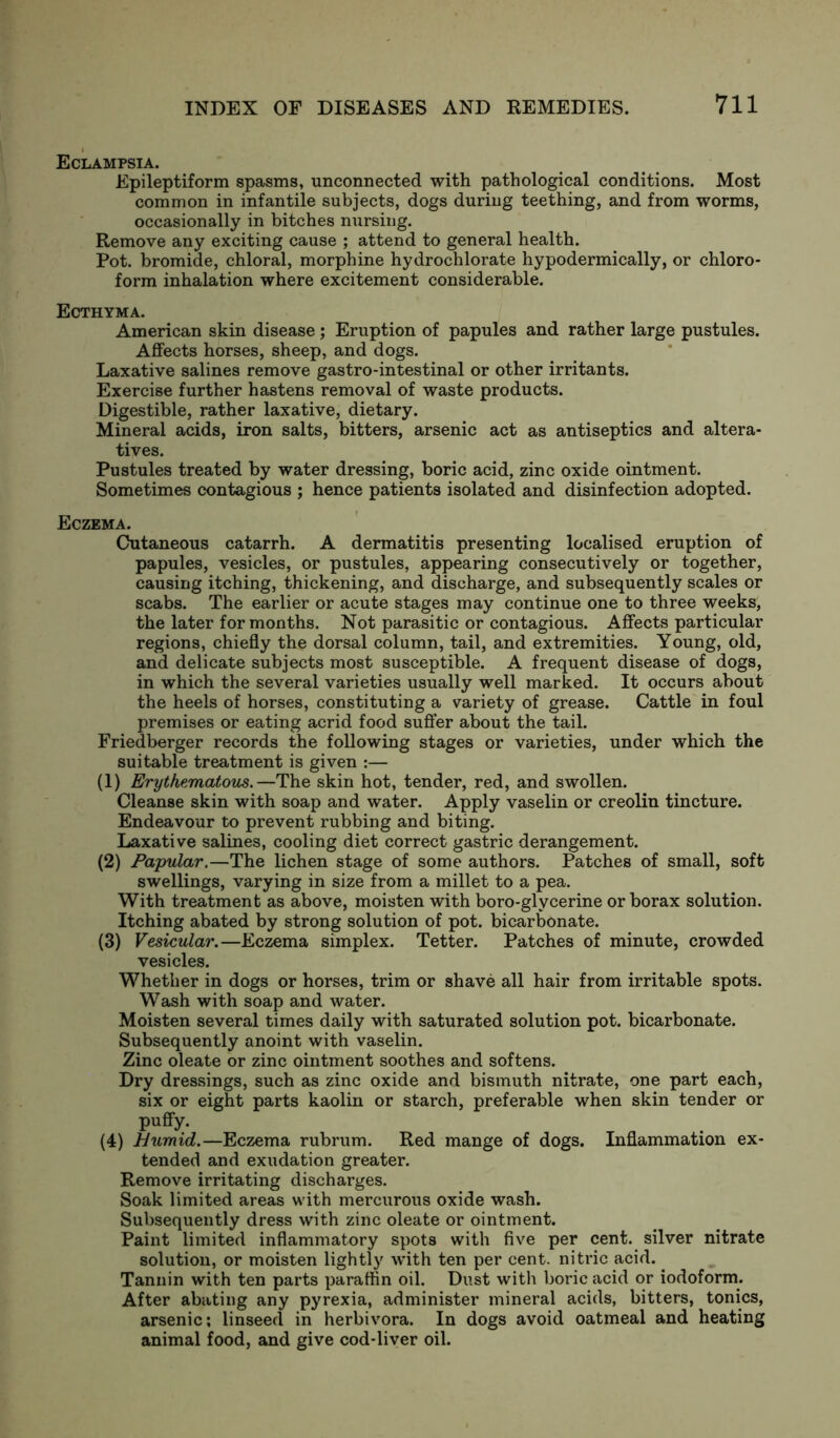 Eclampsia. Epileptiform spasms, unconnected with pathological conditions. Most common in infantile subjects, dogs during teething, and from worms, occasionally in bitches nursing. Remove any exciting cause ; attend to general health. Pot. bromide, chloral, morphine hydrochlorate hypodermically, or chloro- form inhalation where excitement considerable. Ecthyma. American skin disease; Eruption of papules and rather large pustules. Affects horses, sheep, and dogs. Laxative salines remove gastro-intestinal or other irritants. Exercise further hastens removal of waste products. Digestible, rather laxative, dietary. Mineral acids, iron salts, bitters, arsenic act as antiseptics and altera- tives. Pustules treated by water dressing, boric acid, zinc oxide ointment. Sometimes contagious ; hence patients isolated and disinfection adopted. Eczema. Cutaneous catarrh. A dermatitis presenting localised eruption of papules, vesicles, or pustules, appearing consecutively or together, causing itching, thickening, and discharge, and subsequently scales or scabs. The earlier or acute stages may continue one to three weeks, the later for months. Not parasitic or contagious. Affects particular regions, chiefly the dorsal column, tail, and extremities. Young, old, and delicate subjects most susceptible. A frequent disease of dogs, in which the several varieties usually well marked. It occurs about the heels of horses, constituting a variety of grease. Cattle in foul premises or eating acrid food suffer about the tail. Friedberger records the following stages or varieties, under which the suitable treatment is given :— (1) Erythematous.—The skin hot, tender, red, and swollen. Cleanse skin with soap and water. Apply vaselin or creolin tincture. Endeavour to prevent rubbing and biting. Laxative salines, cooling diet correct gastric derangement. (2) Papular.—The lichen stage of some authors. Patches of small, soft swellings, varying in size from a millet to a pea. With treatment as above, moisten with boro-glvcerine or borax solution. Itching abated by strong solution of pot. bicarbonate. (3) Vesicular.—Eczema simplex. Tetter. Patches of minute, crowded vesicles. Whether in dogs or horses, trim or shave all hair from irritable spots. Wash with soap and water. Moisten several times daily with saturated solution pot. bicarbonate. Subsequently anoint with vaselin. Zinc oleate or zinc ointment soothes and softens. Dry dressings, such as zinc oxide and bismuth nitrate, one part each, six or eight parts kaolin or starch, preferable when skin tender or puffy. (4) Hiimid.—Eczema rubrum. Red mange of dogs. Inflammation ex- tended and exudation greater. Remove irritating discharges. Soak limited areas with mercurous oxide wash. Subsequently dress with zinc oleate or ointment. Paint limited inflammatory spots with five per cent, silver nitrate solution, or moisten lightly with ten per cent, nitric acid. Tannin with ten parts paraffin oil. Dust with boric acid or iodoform. After abating any pyrexia, administer mineral acids, bitters, tonics, arsenic; linseed in herbivora. In dogs avoid oatmeal and heating animal food, and give cod-liver oil.