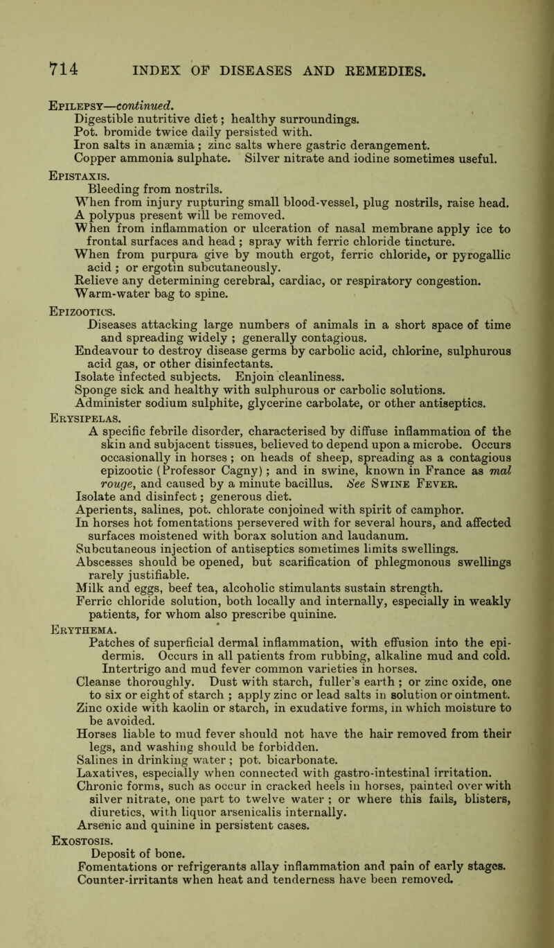 Epilepsy—continued. Digestible nutritive diet; healthy surroundings. Pot. bromide twice daily persisted with. Iron salts in anaemia ; zinc salts where gastric derangement. Copper ammonia sulphate. Silver nitrate and iodine sometimes useful. Epistaxis. Bleeding from nostrils. When from injury rupturing small blood-vessel, plug nostrils, raise head. A polypus present will be removed. When from inflammation or ulceration of nasal membrane apply ice to frontal surfaces and head ; spray with ferric chloride tincture. When from purpura give by mouth ergot, ferric chloride, or pyrogallic acid ; or ergotin subcutaneously. Relieve any determining cerebral, cardiac, or respiratory congestion. Warm-water bag to spine. Epizootics. Diseases attacking large numbers of animals in a short space of time and spreading widely ; generally contagious. Endeavour to destroy disease germs by carbolic acid, chlorine, sulphurous acid gas, or other disinfectants. Isolate infected subjects. Enjoin cleanliness. Sponge sick and healthy with sulphurous or carbolic solutions. Administer sodium sulphite, glycerine carbolate, or other antiseptics. Erysipelas. A specific febrile disorder, characterised by diffuse inflammation of the skin and subjacent tissues, believed to depend upon a microbe. Occurs occasionally in horses ; on heads of sheep, spreading as a contagious epizootic (Professor Cagny); and in swine, known in France as mal rouge, and caused by a minute bacillus. See Swine Fever. Isolate and disinfect; generous diet. Aperients, salines, pot. chlorate conjoined with spirit of camphor. In horses hot fomentations persevered with for several hours, and affected surfaces moistened with borax solution and laudanum. Subcutaneous injection of antiseptics sometimes limits swellings. Abscesses should be opened, but scarification of phlegmonous swellings rarely justifiable. Milk and eggs, beef tea, alcoholic stimulants sustain strength. Ferric chloride solution, both locally and internally, especially in weakly patients, for whom also prescribe quinine. Erythema. Patches of superficial dermal inflammation, with effusion into the epi- dermis. Occurs in all patients from rubbing, alkaline mud and cold. Intertrigo and mud fever common varieties in horses. Cleanse thoroughly. Dust with starch, fuller’s earth ; or zinc oxide, one to six or eight of starch ; apply zinc or lead salts in solution or ointment. Zinc oxide with kaolin or starch, in exudative forms, in which moisture to be avoided. Horses liable to mud fever should not have the hair removed from their legs, and washing should be forbidden. Salines in drinking water ; pot. bicarbonate. Laxatives, especially when connected with gastro-intestinal irritation. Chronic forms, such as occur in cracked heels in horses, painted over with silver nitrate, one part to twelve water ; or where this fails, blisters, diuretics, with liquor arsenicalis internally. Arsenic and quinine in persistent cases. Exostosis. Deposit of bone. Fomentations or refrigerants allay inflammation and pain of early stages. Counter-irritants when heat and tenderness have been removed.