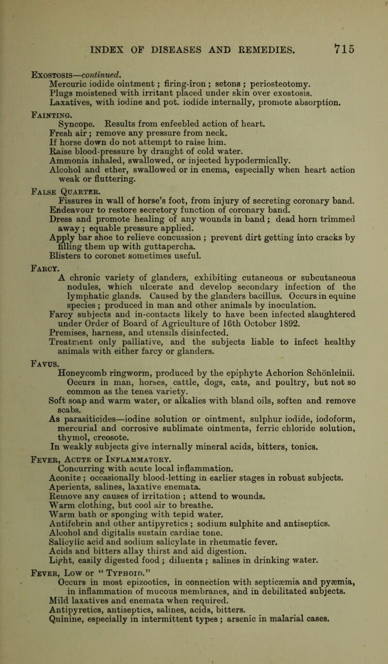 Exostosis—continued. Mercuric iodide ointment; firing-iron ; setons ; periosteotomy. Plugs moistened with irritant placed under skin over exostosis. Laxatives, with iodine and pot. iodide internally, promote absorption. Fainting. Syncope. Results from enfeebled action of heart. Fresh air ; remove any pressure from neck. If horse down do not attempt to raise him. Raise blood-pressure by draught of cold water. Ammonia inhaled, swallowed, or injected hypodermically. Alcohol and ether, swallowed or in enema, especially when heart action weak or fluttering. False Quarter. Fissures in wall of horse’s foot, from injury of secreting coronary band. Endeavour to restore secretory function of coronary band. Dress and promote healing of any wounds in band; dead horn trimmed away ; equable pressure applied. Apply bar shoe to relieve concussion; prevent dirt getting into cracks by filling them up with guttapercha. Blisters to coronet sometimes useful. Farcy. A chronic variety of glanders, exhibiting cutaneous or subcutaneous nodules, which ulcerate and develop secondary infection of the lymphatic glands. Caused by the glanders bacillus. Occurs in equine species; produced in man and other animals by inoculation. Farcy subjects and in-contacts likely to have been infected slaughtered under Order of Board of Agriculture of 16th October 1892. Premises, harness, and utensils disinfected. Treatment only palliative, and the subjects liable to infect healthy animals with either farcy or glanders. Favus. Honeycomb ringworm, produced by the epiphyte Achorion Schonleinii. Occurs in man, horses, cattle, dogs, cats, and poultry, but not so common as the tenea variety. Soft soap and warm water, or alkalies with bland oils, soften and remove scabs. As parasiticides—iodine solution or ointment, sulphur iodide, iodoform, mercurial and corrosive sublimate ointments, ferric chloride solution, thymol, creosote. In weakly subjects give internally mineral acids, bitters, tonics. Fever, Acute or Inflammatory. Concurring with acute local inflammation. Aconite ; occasionally blood-letting in earlier stages in robust subjects. Aperients, salines, laxative enemata. Remove any causes of irritation ; attend to wounds. Warm clothing, but cool air to breathe. Warm bath or sponging with tepid water. Antifebrin and other antipyretics ; sodium sulphite and antiseptics. Alcohol and digitalis sustain cardiac tone. Salicylic acid and sodium salicylate in rheumatic fever. Acids and bitters allay thirst and aid digestion. Light, easily digested food ; diluents ; salines in drinking water. Fever, Low or “ Typhoid.” Occurs in most epizootics, in connection with septicaemia and pyaemia, in inflammation of mucous membranes, and in debilitated subjects. Mild laxatives and enemata when required. Antipyretics, antiseptics, salines, acids, bitters. Quinine, especially in intermittent types ; arsenic in malarial cases.