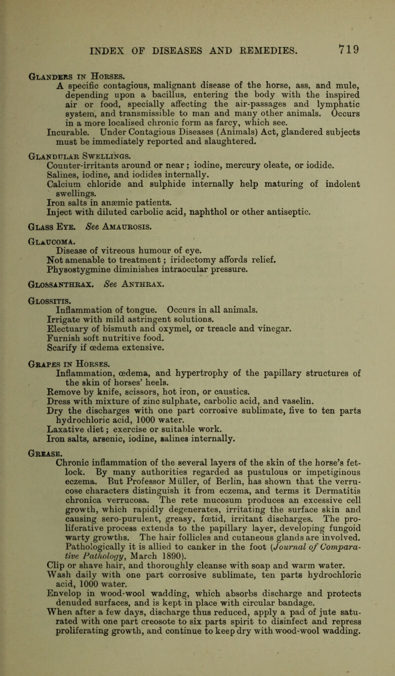 Glanders in Horses. A specific contagious, malignant disease of the horse, ass, and mule, depending upon a bacillus, entering the body with the inspired air or food, specially affecting the air-passages and lymphatic system, and transmissible to man and many other animals. Occurs in a more localised chronic form as farcy, which see. Incurable. Under Contagious Diseases (Animals) Act, glandered subjects must be immediately reported and slaughtered. Glandular Swellings. Counter-irritants around or near ; iodine, mercury oleate, or iodide. Salines, iodine, and iodides internally. Calcium chloride and sulphide internally help maturing of indolent swellings. Iron salts in anaemic patients. Inject with diluted carbolic acid, naphthol or other antiseptic. Glass Eye. See Amaurosis. Glaucoma. Disease of vitreous humour of eye. Not amenable to treatment; iridectomy affords relief. Physostygmine diminishes intraocular pressure. Glossanthrax. See Anthrax. Glossitis. Inflammation of tongue. Occurs in all animals. Irrigate with mild astringent solutions. Electuary of bismuth and oxymel, or treacle and vinegar. Furnish soft nutritive food. Scarify if cedema extensive. Grapes in Horses. Inflammation, cedema, and hypertrophy of the papillary structures of the skin of horses’ heels. Remove by knife, scissors, hot iron, or caustics. Dress with mixture of zinc sulphate, carbolic acid, and vaselin. Dry the discharges with one part corrosive sublimate, five to ten parts hydrochloric acid, 1000 water. Laxative diet; exercise or suitable work. Iron salts, arsenic, iodine, salines internally. Grease. Chronic inflammation of the several layers of the skin of the horse’s fet- lock. By many authorities regarded as pustulous or impetiginous eczema. But Professor Muller, of Berlin, has shown that the verru- cose characters distinguish it from eczema, and terms it Dermatitis chronica verrucosa. The rete mucosum produces an excessive cell growth, which rapidly degenerates, irritating the surface skin and causing sero-purulent, greasy, foetid, irritant discharges. The pro- liferative process extends to the papillary layer, developing fungoid warty growths. The hair follicles and cutaneous glands are involved. Pathologically it is allied to canker in the foot (Journal of Compara- tive Pathology, March 1890). Clip or shave hair, and thoroughly cleanse with soap and warm water. Wash daily with one part corrosive sublimate, ten parts hydrochloric acid, 1000 water. Envelop in wood-wool wadding, which absorbs discharge and protects denuded surfaces, and is kept in place with circular bandage. When after a few days, discharge thus reduced, apply a pad of jute satu- rated with one part creosote to six parts spirit to disinfect and repress proliferating growth, and continue to keep dry with wood-wool wadding.