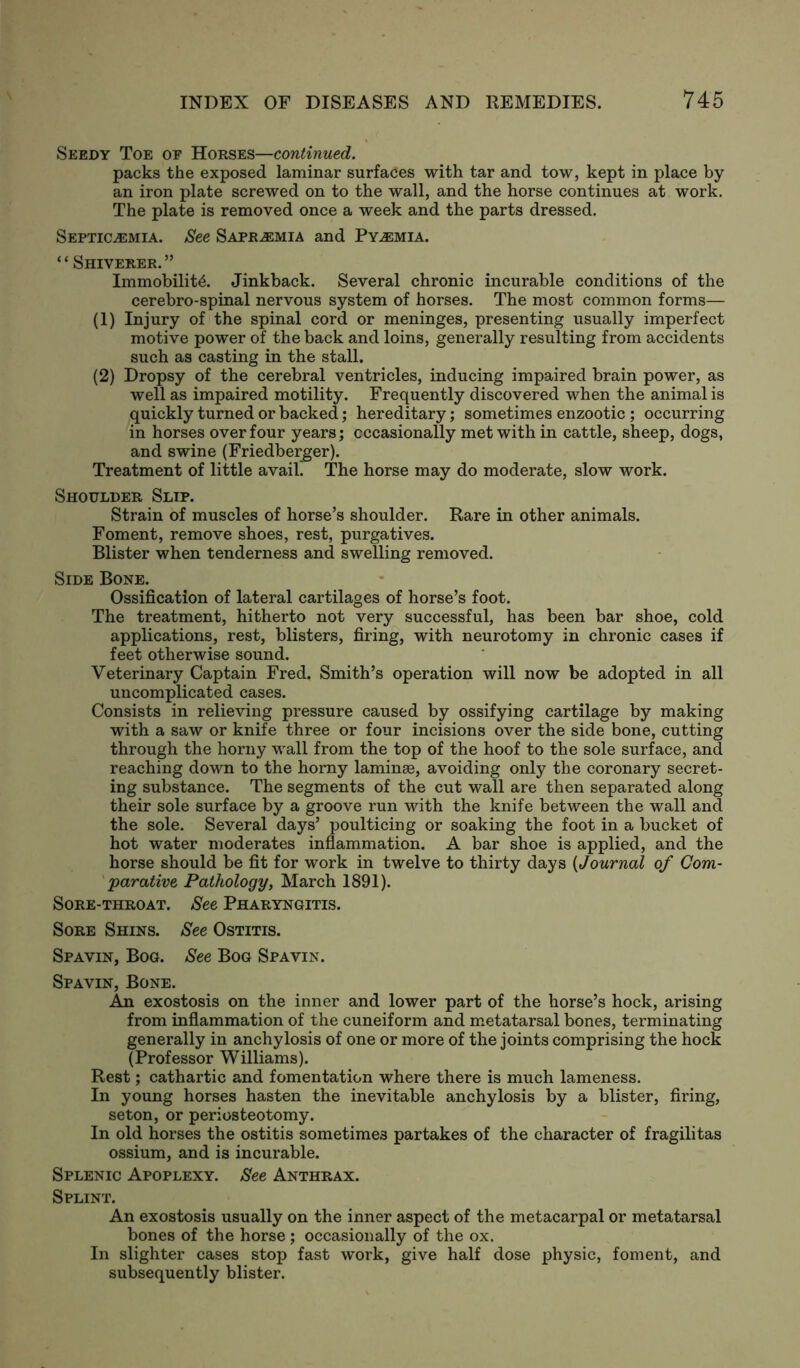 Seedy Toe of Horses—continued. packs the exposed laminar surfaces with tar and tow, kept in place by an iron plate screwed on to the wall, and the horse continues at work. The plate is removed once a week and the parts dressed. Septicaemia. See Sapr^mia and Pyaemia. “ Shiverer.” Immobility. Jinkback. Several chronic incurable conditions of the cerebro-spinal nervous system of horses. The most common forms— (1) Injury of the spinal cord or meninges, presenting usually imperfect motive power of the back and loins, generally resulting from accidents such as casting in the stall. (2) Dropsy of the cerebral ventricles, inducing impaired brain power, as well as impaired motility. Frequently discovered when the animal is quickly turned or backed; hereditary; sometimes enzootic ; occurring in horses over four years; occasionally met with in cattle, sheep, dogs, and swine (Friedberger). Treatment of little avaib The horse may do moderate, slow work. Shoulder Slip. Strain of muscles of horse’s shoulder. Rare in other animals. Foment, remove shoes, rest, purgatives. Blister when tenderness and swelling removed. Side Bone. Ossification of lateral cartilages of horse’s foot. The treatment, hitherto not very successful, has been bar shoe, cold applications, rest, blisters, firing, with neurotomy in chronic cases if feet otherwise sound. Veterinary Captain Fred. Smith’s operation will now be adopted in all uncomplicated cases. Consists in relieving pressure caused by ossifying cartilage by making with a saw or knife three or four incisions over the side bone, cutting through the horny wall from the top of the hoof to the sole surface, and reaching down to the horny laminae, avoiding only the coronary secret- ing substance. The segments of the cut wall are then separated along their sole surface by a groove run with the knife between the wall and the sole. Several days’ poulticing or soaking the foot in a bucket of hot water moderates inflammation. A bar shoe is applied, and the horse should be fit for work in twelve to thirty days (Journal of Com- parative Pathology, March 1891). Sore-throat. See Pharyngitis. Sore Shins. See Ostitis. Spavin, Bog. See Bog Spavin. Spavin, Bone. An exostosis on the inner and lower part of the horse’s hock, arising from inflammation of the cuneiform and metatarsal bones, terminating generally in anchylosis of one or more of the joints comprising the hock (Professor Williams). Rest; cathartic and fomentation where there is much lameness. In young horses hasten the inevitable anchylosis by a blister, firing, seton, or periosteotomy. In old horses the ostitis sometimes partakes of the character of fragilitas ossium, and is incurable. Splenic Apoplexy. See Anthrax. Splint. An exostosis usually on the inner aspect of the metacarpal or metatarsal bones of the horse ; occasionally of the ox. In slighter cases stop fast work, give half dose physic, foment, and subsequently blister.