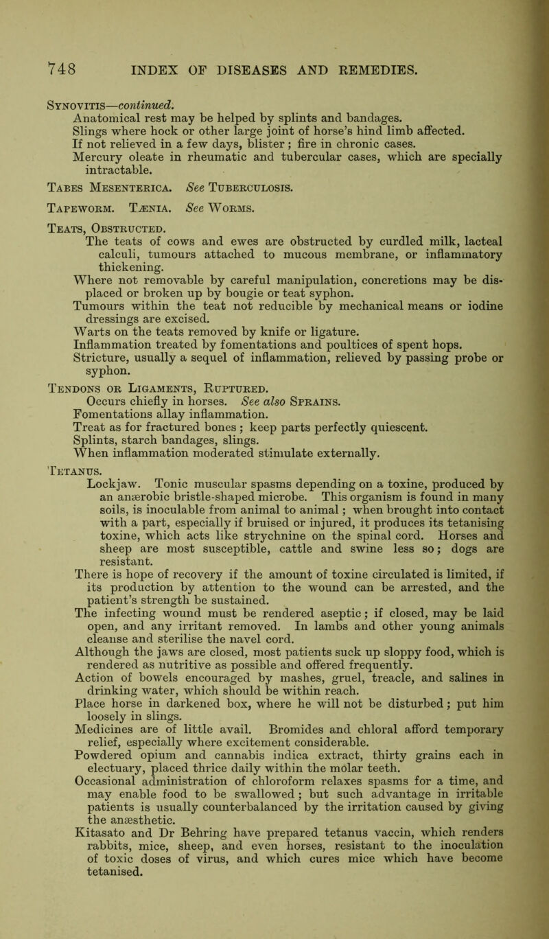 Synovitis—continued. Anatomical rest may be helped by splints and bandages. Slings where hock or other large joint of horse’s hind limb affected. If not relieved in a few days, blister; fire in chronic cases. Mercury oleate in rheumatic and tubercular cases, which are specially intractable. Tabes Mesenterica. See Tuberculosis. Tapeworm. Taenia. See Worms. Teats, Obstructed. The teats of cows and ewes are obstructed by curdled milk, lacteal calculi, tumours attached to mucous membrane, or inflammatory thickening. Where not removable by careful manipulation, concretions may be dis- placed or broken up by bougie or teat syphon. Tumours within the teat not reducible by mechanical means or iodine dressings are excised. Warts on the teats removed by knife or ligature. Inflammation treated by fomentations and poultices of spent hops. Stricture, usually a sequel of inflammation, relieved by passing probe or syphon. Tendons or Ligaments, Ruptured. Occurs chiefly in horses. See also Sprains. Fomentations allay inflammation. Treat as for fractured bones ; keep parts perfectly quiescent. Splints, starch bandages, slings. When inflammation moderated stimulate externally. Tetanus. Lockjaw. Tonic muscular spasms depending on a toxine, produced by an anaerobic bristle-shaped microbe. This organism is found in many soils, is inoculable from animal to animal; when brought into contact with a part, especially if bruised or injured, it produces its tetanising toxine, which acts like strychnine on the spinal cord. Horses and sheep are most susceptible, cattle and swine less so; dogs are resistant. There is hope of recovery if the amount of toxine circulated is limited, if its production by attention to the wound can be arrested, and the patient’s strength be sustained. The infecting wound must be rendered aseptic; if closed, may be laid open, and any irritant removed. In lambs and other young animals cleanse and sterilise the navel cord. Although the jaws are closed, most patients suck up sloppy food, which is rendered as nutritive as possible and offered frequently. Action of bowels encouraged by mashes, gruel, treacle, and salines in drinking water, which should be within reach. Place horse in darkened box, where he will not be disturbed; put him loosely in slings. Medicines are of little avail. Bromides and chloral afford temporary relief, especially where excitement considerable. Powdered opium and cannabis indica extract, thirty grains each in electuary, placed thrice daily within the molar teeth. Occasional administration of chloroform relaxes spasms for a time, and may enable food to be swallowed ; but such advantage in irritable patients is usually counterbalanced by the irritation caused by giving the anaesthetic. Kitasato and Dr Behring have prepared tetanus vaccin, which renders rabbits, mice, sheep, and even horses, resistant to the inoculation of toxic doses of virus, and which cures mice which have become tetanised.