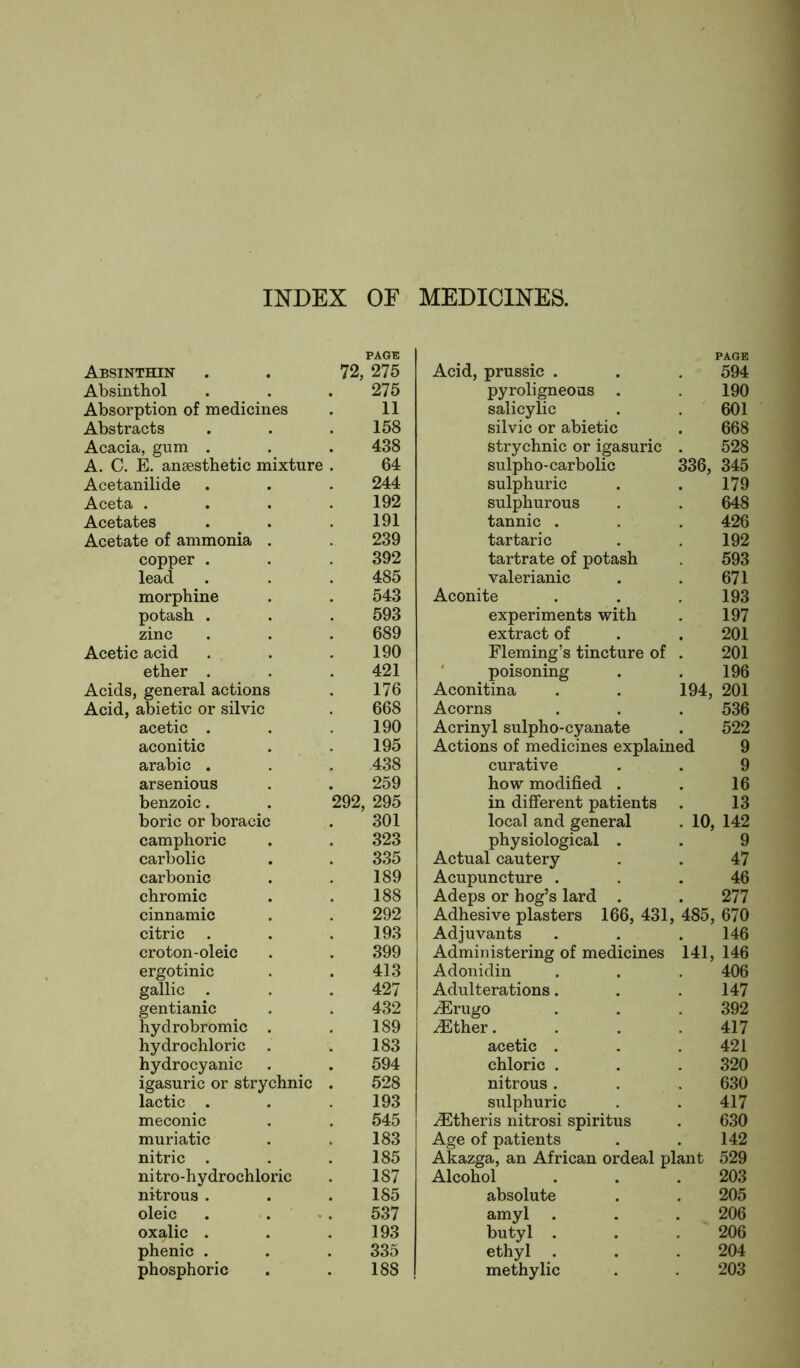 INDEX OF MEDICINES. Absinthin PAGE 72, 275 Acid, prussic . PAGE 594 Absinthol 275 pyroligneous 190 Absorption of medicines 11 salicylic 601 Abstracts 158 silvic or abietic 668 Acacia, gum . 438 strychnic or igasuric 528 A. C. E. anaesthetic mixture 64 sulpho-carbolic 336, 345 Acetanilide 244 sulphuric 179 Aceta . 192 sulphurous 648 Acetates 191 tannic . 426 Acetate of ammonia . 239 tartaric 192 copper . 392 tartrate of potash 593 lead 485 valerianic 671 morphine 543 Aconite 193 potash . 593 experiments with 197 zinc 689 extract of 201 Acetic acid 190 Fleming’s tincture of poisoning 201 ether . 421 196 Acids, general actions 176 Aconitina 194, , 201 Acid, abietic or silvic 668 Acorns 536 acetic . 190 Acrinyl sulpho-cyanate 522 aconitic 195 Actions of medicines explained 9 arabic . 438 curative 9 arsenious 259 how modified . 16 benzoic. 292, 295 in different patients 13 boric or boracic 301 local and general . 10, 142 camphoric 323 physiological . 9 carbolic 335 Actual cautery 47 carbonic 189 Acupuncture . 46 chromic 188 Adeps or hog’s lard . 277 cinnamic 292 Adhesive plasters 166, 431, , 485, 670 citric 193 Adjuvants 146 croton-oleic 399 Administering of medicines 141. , 146 ergotinic 413 Adonidin 406 gallic . 427 Adulterations. 147 gentianic 432 iErugo 392 hydrobromic . 189 iEther. 417 hydrochloric . 183 acetic . 421 hydrocyanic 594 chloric . 320 igasuric or strychnic 528 nitrous . 630 lactic . 193 sulphuric 417 meconic 545 iEtheris nitrosi spiritus 630 muriatic 183 Age of patients 142 nitric . 185 Akazga, an African ordeal plant 529 nitro-hydrochloric 187 Alcohol 203 nitrous . 185 absolute 205 oleic 537 amyl 206 oxalic . 193 butyl . 206 phenic . 335 ethyl . 204 phosphoric 188 methylic 203