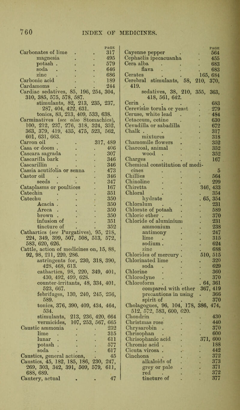 Carbonates of lime PAGE 317 Cayenne pepper PAGE 564 magnesia 495 Cephaelis ipecacuanha 455 potash . 579 Cera alba 683 soda 646 flava 683 zinc 686 Cerates . . 165, , 684 Carbonic acid 189 Cerebral stimulants, 58, 210, 370, Cardamoms 244 419. Cardiac sedatives, 85, 196, 254, 304, sedatives, 38, 210, 355, 363, 310, 385, 575, 578, 587. 418, 561, 642. stimulants, 82, 213, 235, 237, Cerin .... 683 287, 404, 422, 631. Cerevisise torula or yeast 279 tonics, 83, 213, 409, 533, 638. Ceruse, white lead 484 Carminatives (see also Stomachics), Cetaceum, cetine 630 100, 212, 237, 276, 318, 324, 352, Cevadilla or sabadilla 672 363, 379, 419, 435, 475, 523, 562, Chalk 317 601, 631, 663. mixtures 318 Carron oil 317, 489 Chamomile flowers 352 Casa or doom . 406 Charcoal, animal 352 Cascara sagrada 307 wood . 352 Cascarilla bark 346 Charges 167 Cascarillin 346 Chemical constitution of medi- Cassia acutifolia or senna 473 cines 5 Castor oil 346 Chillies 564 seeds 347 Chinoline 299 Cataplasms or poultices 167 Chiretta . . 346 , 433 Catechin 351 Chloral 354 Catechu 350 hydrate . . 65 , 354 Acacia . 350 Chloralum 231 Areca . 350 Chlorate of potash 589 brown . 350 Chloric ether . 370 infusion of 351 Chloride of aluminium 231 tincture of 352 ammonium 238 Cathartics {see Purgatives), 95, 218, 224, 349, 399, 507, 508, 513, 572, 583, 620, 626. Cattle, action of medicines on, 15, 88, 92, 98, 211, 220, 286. astringents for, 230, 318, 390, 428, 468, 613. cathartics, 98, 220, 349, 401, 430, 492, 499, 628. counter-irritants, 48, 334, 401, 523, 667. febrifuges, 130, 240, 245, 256, 589. tonics, 376, 390, 409, 434, 464, 534. stimulants, 213, 236, 420, 664 vermicides, 107, 253, 567, 665 Caustic ammonia . . 232 lime . . . 315 lunar . . .611 potash . . . 577 soda . . . 617 Caustics, general actions, . 45 Caustics, 45, 182, 185, 186, 230, 247, 269, 303, 342, 391, 509, 579, 611, 688, 689. Cautery, actual . . 47 antimony 247 lime 315 sodium . 624 zinc 688 Chlorides of mercury . 510, 515 Chlorinated lime 320 soda 629 Chlorine 360 Chlorodyne 370 Chloroform . 64, 361 compared with ether 367, 419 precautions in using 366 spirit of 370 Cholagogues, 96, 104, 178, 386, 474, 512, 572, 583, 600, 620. Chondrin 430 Christmas rose 440 Chrysarobin . 370 Chrisophan 600 Chrisophanic acid 371, 600 Chromic acid . 188 Cicuta virosa . 442 Cinchona 372 alkaloids of 373 grey or pale 371 red 372 tincture of 377