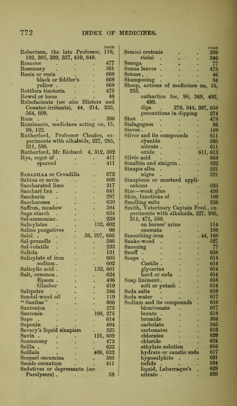 Robertson, the late Professor, 119, 182, 305, 329, 357, 410, 649. Rosaceae . . .477 Rosemary . . .561 Rosin or resin . . 668 black or fiddler’s . 668 yellow . . . 668 Rottlera tinctoria . . 475 Rowel or issue . . 46 Rubefacients (see also Blisters and Counter-irritants), 44, 214, 235, 564, 609. Rum .... 206 Ruminants, medicines acting on, 15, 98, 122. Rutherford, Professor Charles, ex- periments with alkaloids, 227, 285, 311, 550. Rutherford, Mr Richard 4, 312, 382 Rye, ergot of . . . 411 spurred . . 411 Sabadilla or Cevadilla . 672 Sabina or savin . . 609 Saccharated lime . . 317 Sacchari fsex . . . 641 Saccharin . . . 297 Saccharoses . . . 639 Saffron, meadow . . 384 Sago starch . . . 634 Sal-ammoniac. . . 238 Salicylates . . 132, 602 Saline purgatives . . 96 Salol . . .36, 297, 605 Sal-prunelle . . . 586 Sal-volatile . . . 233 Salicin . . .131 Salicylate of iron . . 605 sodium. . 602 Salicylic acid . . 132, 601 Salt, common. . . 624 Epsom . . . 496 Glauber . . 619 Saltpetre . . . 586 Sandal-wood oil . . 119 “Sanitas” . . . 606 Santonica . . . 275 Santonin . . 108, 275 Sapo .... 614 Saponin . . . 404 Savary’s liquid sinapism . 525 Savin . . . 121, 609 Scammony . . .473 Scilla . . . .633 Scillain . . 406, 633 Scopari cacumina . . 305 Secale cornutum . . 411 Sedatives or depressants {see Paralysers) ... 58 Semini crotonis PAGE 398 ricini . 346 Senega 77 Senna leaves . 473 Setons. 46 Shampooing . 54 Sheep, actions of medicines on, 15, 253. cathartics for, 98, 349, 492, 499. dips . 270, 344, 397, 658 precautions in dipping 274 Shot . . . .478 Sialagogues . 86 Sieves . 169 Silver and its compounds 611 cyanide . 595 nitrate . 611 oxide . 611, 613 Silvic acid 668 Sinalbin and sinigrin . 522 Sinapis alba . 521 nigra . 521 Sinapisms or mustard appli- cations 525 Size—weak glue 430 Skin, functions of 109 Smelling salts 238 Smith, Veterinary Captain Fred., ex- periments with alkaloids, 227, 285, 311, 471, 550. on horses’ urine 114 enemata 156 Smoothing-iron 44, 168 Snake-wood . 527 Sneezing 77 Snuff . 654 Soaps . 614 Castile . 614 glycerine 614 hard or soda 614 Soap liniment. 615 soft or potash . 614 Soda salts 616 Soda water 617 Sodium and its compounds 616 bicarbonate 617 borate . 618 bromide 304 carbolate 345 carbonates 616 chlorates 629 chloride 624 ethylate solution 616 hydrate or caustic soda 617 hyposulphite . 621 iodide . 584 liquid, Labarraque’s 629 nitrate . 626