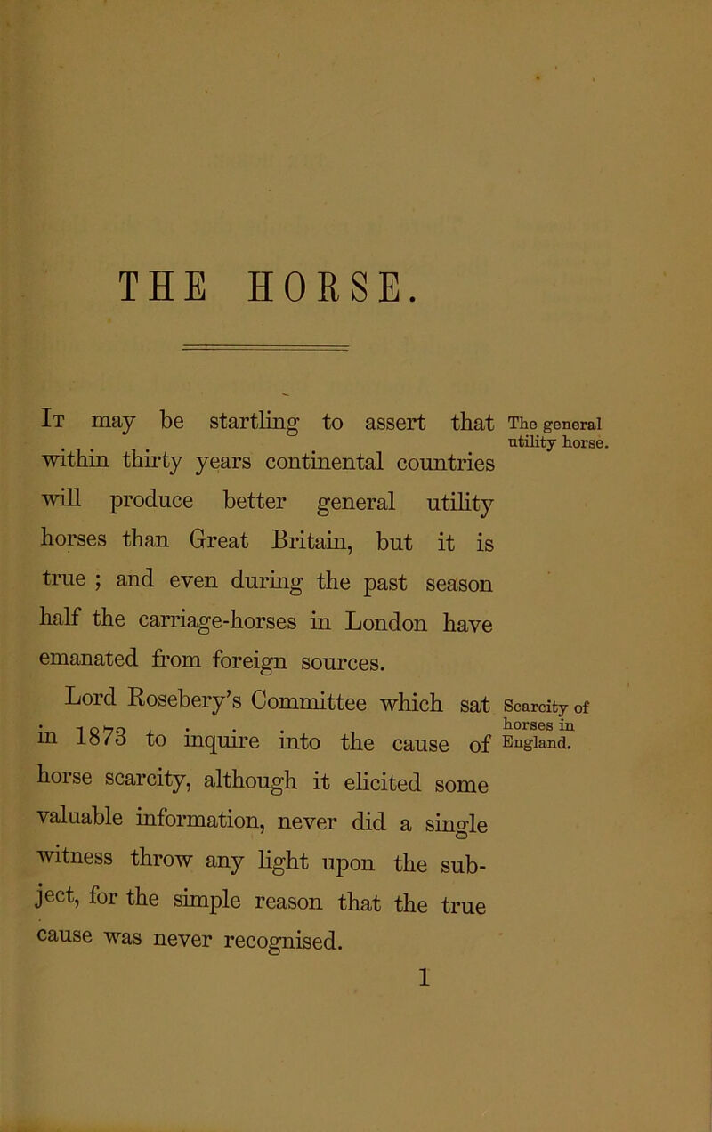 THE HORSE. It may be startling to assert that The general utility horse. within thirty years continental countries will produce better general utility horses than Great Britain, but it is true ; and even during the past season half the carriage-horses in London have emanated from foreign sources. Lord Rosebery’s Committee which sat Scarcity of in 1873 to inquire into the cause of England, horse scarcity, although it elicited some valuable information, never did a single witness throw any light upon the sub- ject, for the simple reason that the true cause was never recognised.