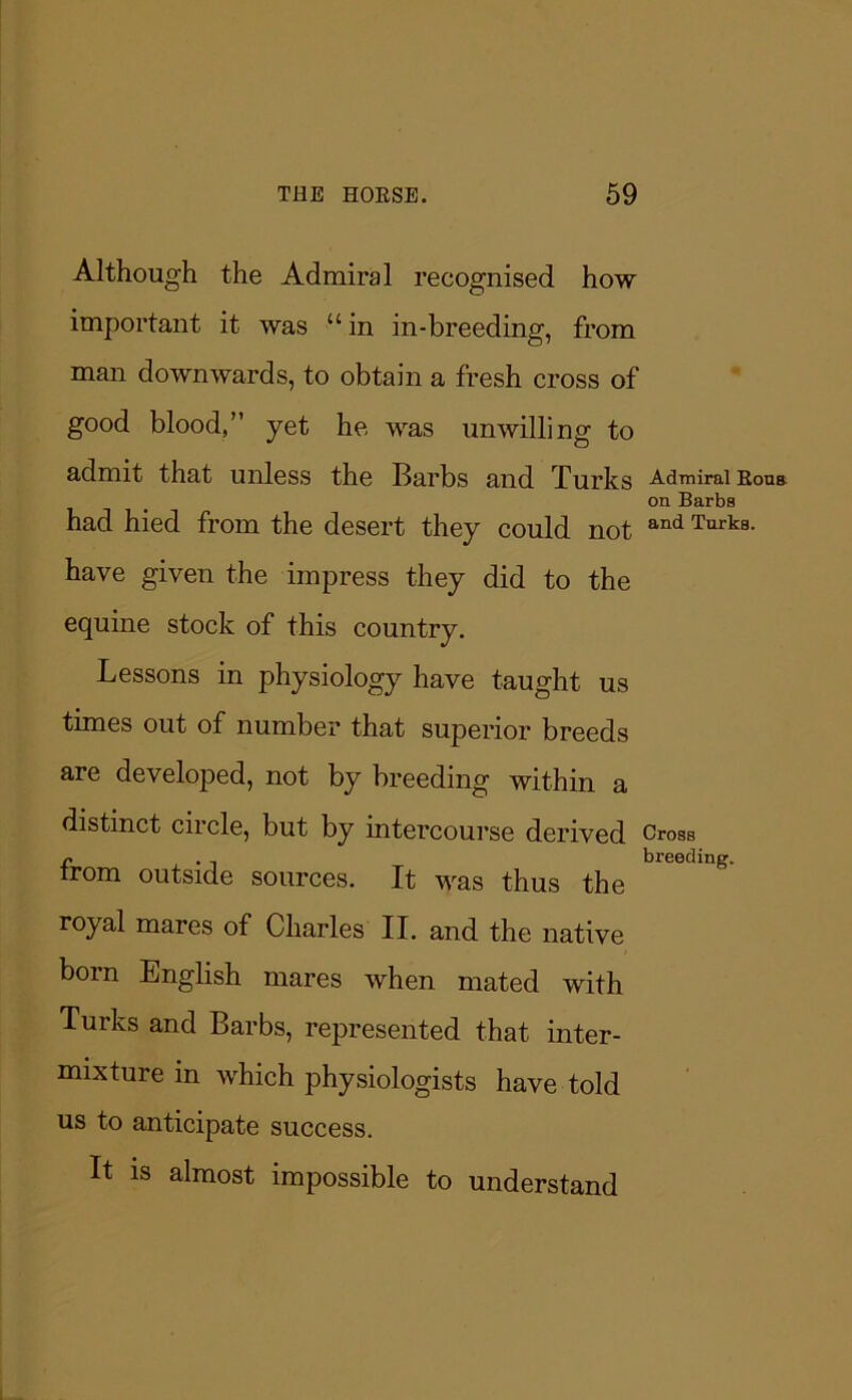 Although the Admiral recognised how important it was “in in-breeding, from man downwards, to obtain a fresh cross of good blood,” yet he was unwilling to admit that unless the Barbs and Turks Admiral Rons on Barbs had hied from the desert they could not and Turk8- have given the impress they did to the equine stock of this country. Lessons in physiology have taught us times out of number that superior breeds are developed, not by breeding within a distinct circle, but by intercourse derived Cross r . , breeding. trom outside sources. It was thus the royal mares of Charles II. and the native born English mares when mated with Turks and Barbs, represented that inter- mixture in which physiologists have told us to anticipate success. It is almost impossible to understand