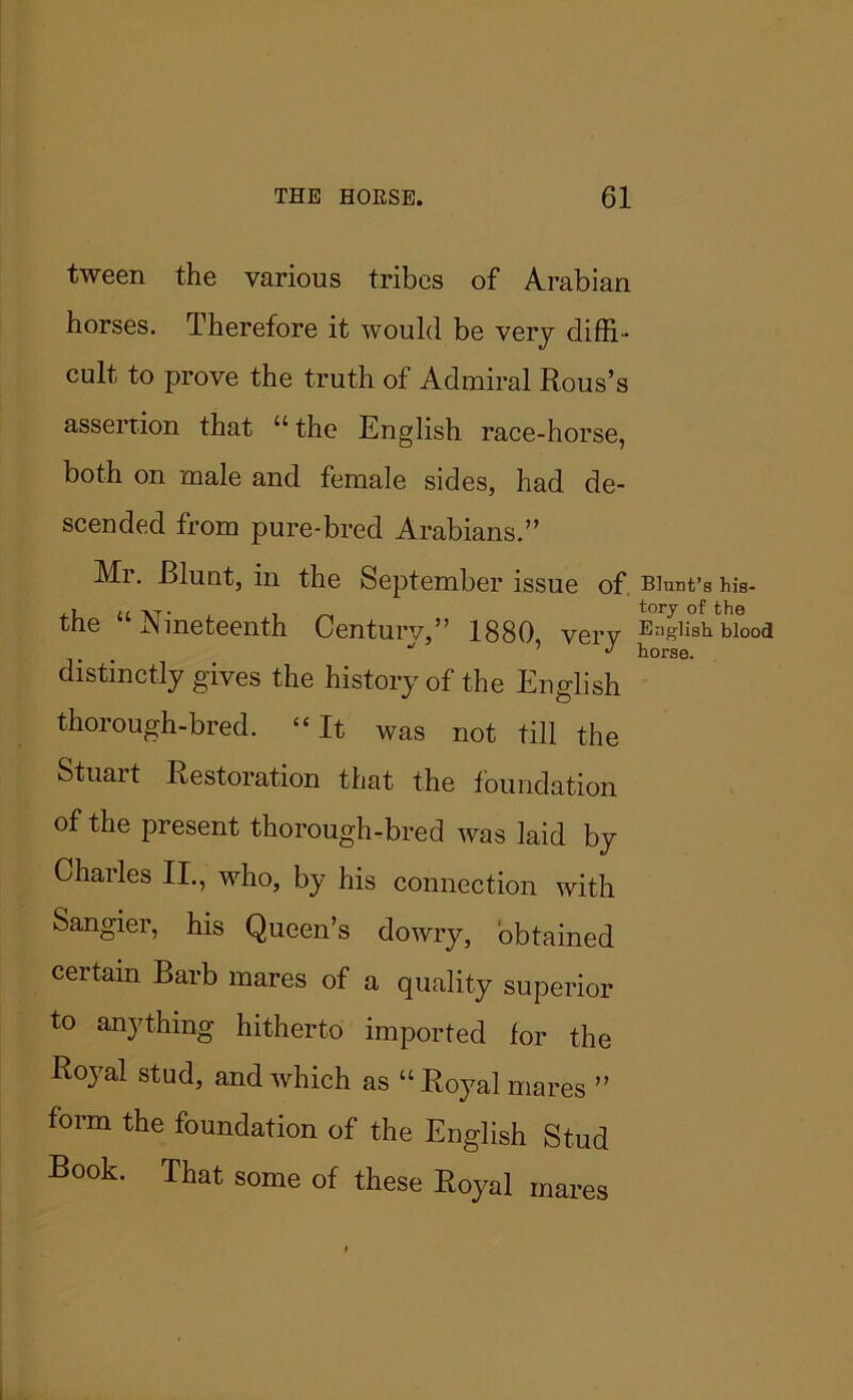 tween the various tribes of Arabian horses. Therefore it would be very diffi- cult, to prove the truth of Admiral Rous’s assertion that “ the English race-horse, both on male and female sides, had de- scended from pure-bred Arabians.” Mr. Blunt, in the September issue of Blunt’s his- the “Nineteenth Century,” 1880 very SishWood distinctly gives the history of the English thorough-bred. “ It was not till the Stuart Restoration that the foundation of the present thorough-bred was laid by Charles II., who, by his connection with Sangier, his Queen’s dowry, obtained ceitain Barb mares of a quality superior to anything hitherto imported lor the Royal stud, and which as “ Royal mares ” form the foundation of the English Stud Rook. That some of these Royal mares