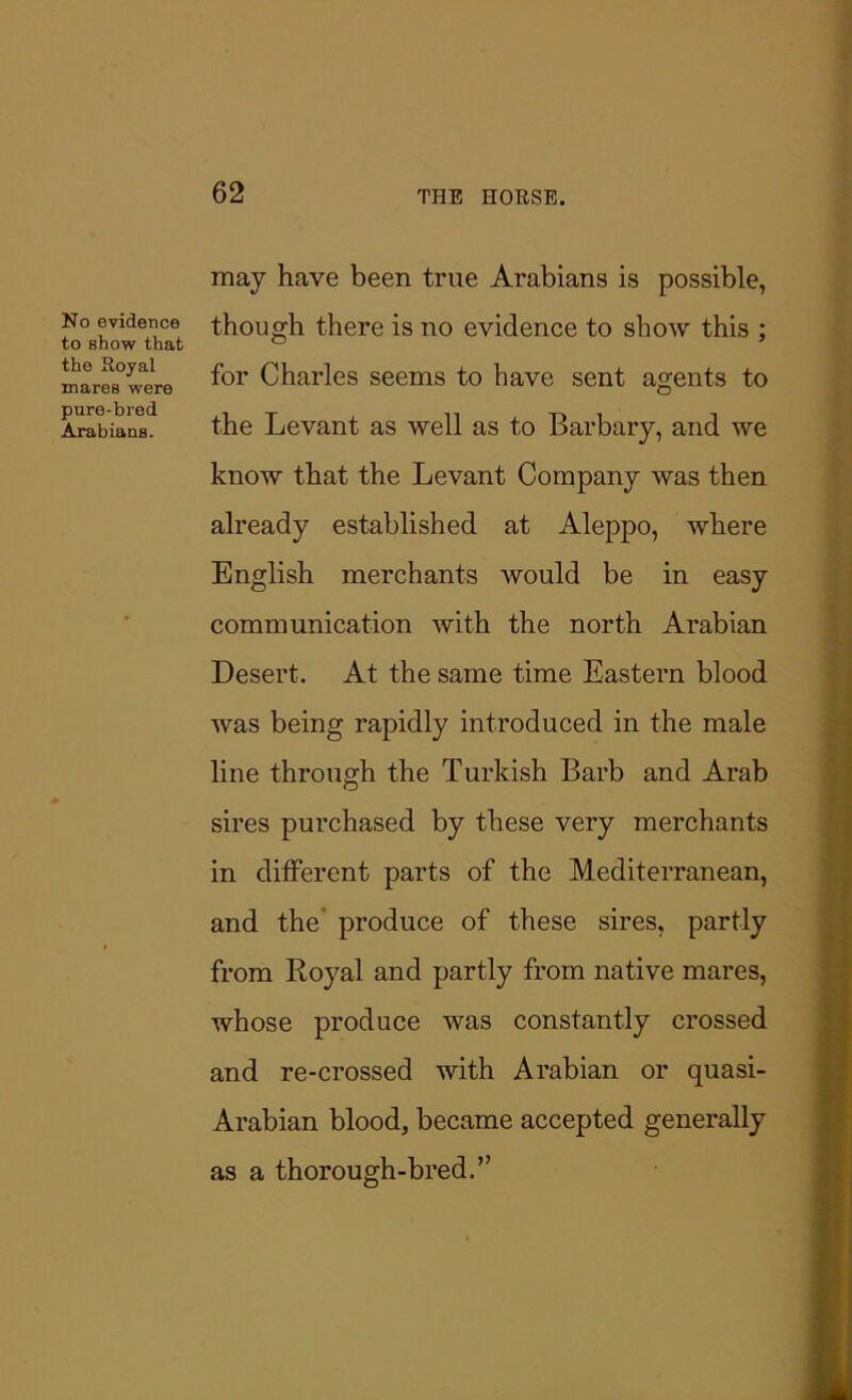 No evidence to show that the Royal mares were pure-bred Arabians. may have been true Arabians is possible, though there is no evidence to show this ; for Charles seems to have sent agents to the Levant as well as to Barbary, and we know that the Levant Company was then already established at Aleppo, where English merchants would be in easy communication with the north Arabian Desert. At the same time Eastern blood was being rapidly introduced in the male line through the Turkish Barb and Arab sires purchased by these very merchants in different parts of the Mediterranean, and the produce of these sires, partly from Royal and partly from native mares, whose produce was constantly crossed and re-crossed with Arabian or quasi- Arabian blood, became accepted generally as a thorough-bred.”