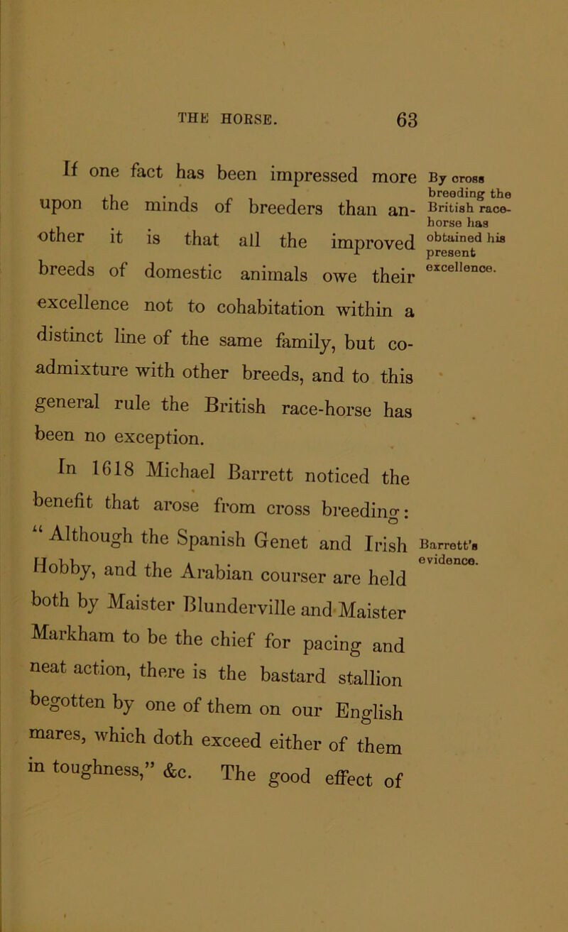 If one fact has been impressed more b7 cross , , breeding the upon the minds of breeders than jjjl- British race- horse has other it is that all the improved obtained his H present breeds of domestic animals owe their excelIence- excellence not to cohabitation within a distinct line of the same family, but co- admixture with other breeds, and to this general rule the British race-horse has been no exception. In 1618 Michael Barrett noticed the benefit that arose from cross breeding: O Although the Spanish Genet and Irish Barrett’s Hobby, and the Arabian courser are held both by Maister Blunderville and Maister Markham to be the chief for pacing and neat action, there is the bastard stallion begotten by one of them on our English mares, which doth exceed either of them in toughness,” &c. The good effect of