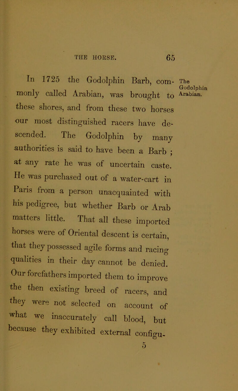 In 1725 the Godolphin Barb, com- monly called Arabian, was brought to these shores, and from these two horses our most distinguished racers have de- scended. The Godolphm by many authorities is said to have been a Barb ; at any rate he was of uncertain caste. He was purchased out of a water-cart in Pans from a person unacquainted with his pedigree, but whether Barb or Arab matters little. That all these imported horses were of Oriental descent is certain, that they possessed agile forms and racing qualities in their day cannot be denied. Our forefathers imported them to improve the then existing breed of racers, and they were not selected on account of what we inaccurately call blood, but because they exhibited external configu- 5 The Godolphin Arabian.