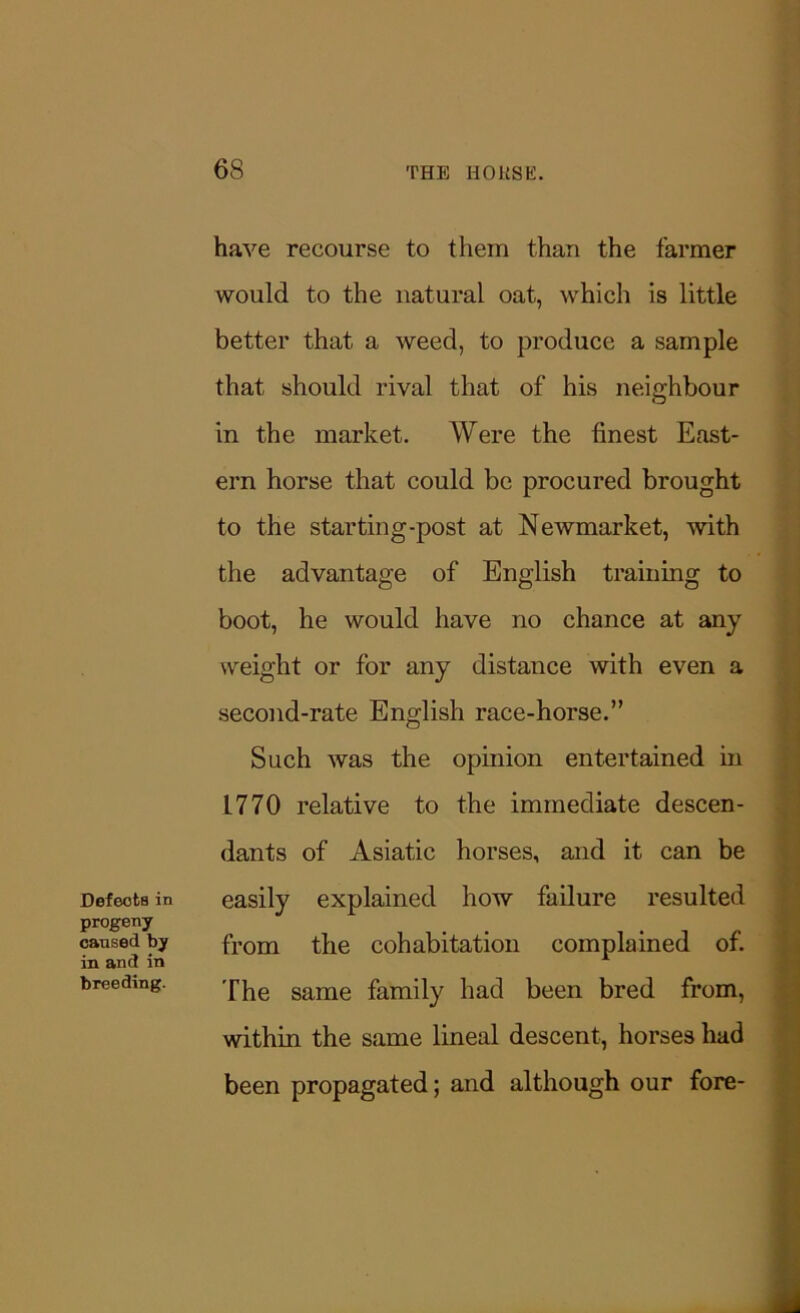 DefeotB in progeny caused by in and in breeding. have recourse to them than the farmer would to the natural oat, which is little better that a weed, to produce a sample that should rival that of his neighbour in the market. Were the finest East- ern horse that could be procured brought to the starting-post at Newmarket, with the advantage of English training to boot, he would have no chance at any weight or for any distance with even a second-rate English race-horse.” Such was the opinion entertained in L770 relative to the immediate descen- dants of Asiatic horses, and it can be easily explained how failure resulted from the cohabitation complained of. The same family had been bred from, within the same lineal descent, horses had been propagated; and although our fore-