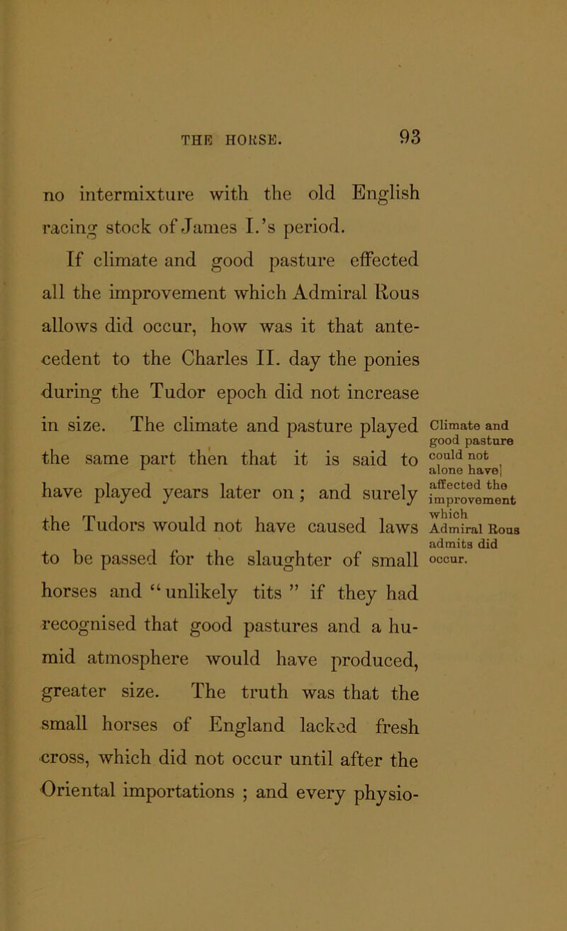 no intermixture with the old English racing stock of James I.’s period. If climate and good pasture effected all the improvement which Admiral Rous allows did occur, how was it that ante- cedent to the Charles II. day the ponies during the Tudor epoch did not increase in size. The climate and pasture played the same part then that it is said to have played years later on; and surely the Tudors would not have caused laws to be passed for the slaughter of small horses and “unlikely tits ” if they had recognised that good pastures and a hu- mid atmosphere would have produced, greater size. The truth was that the small horses of England lacked fresh cross, which did not occur until after the Oriental importations ; and every physio- Climate and good pasture could not alone have] affected the improvement which Admiral Rous admits did occur.