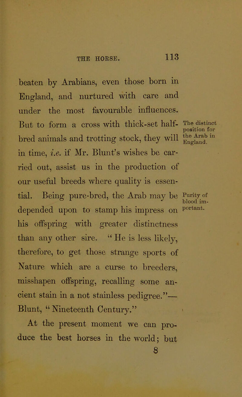 beaten by Arabians, even those born in England, and nurtured with care and under the most favourable influences. But to form a cross with thick-set half- The. distinct position for bred animals and trotting stock, they will ^ ln in time, i.e. if Mr. Blunt’s wishes be car- ried out, assist us in the production of our useful breeds where quality is essen- tial. Being pure-bred, the Arab may be Parity of depended upon to stamp his impress on portant- his offspring with greater distinctness than any other sire. “ lie is less likely, therefore, to get those strange sports of Nature which are a curse to breeders, misshapen offspring, recalling some an- cient stain in a not stainless pedigree.”— Blunt, “Nineteenth Century.” > At the present moment we can pro- duce the best horses in the world; but 8