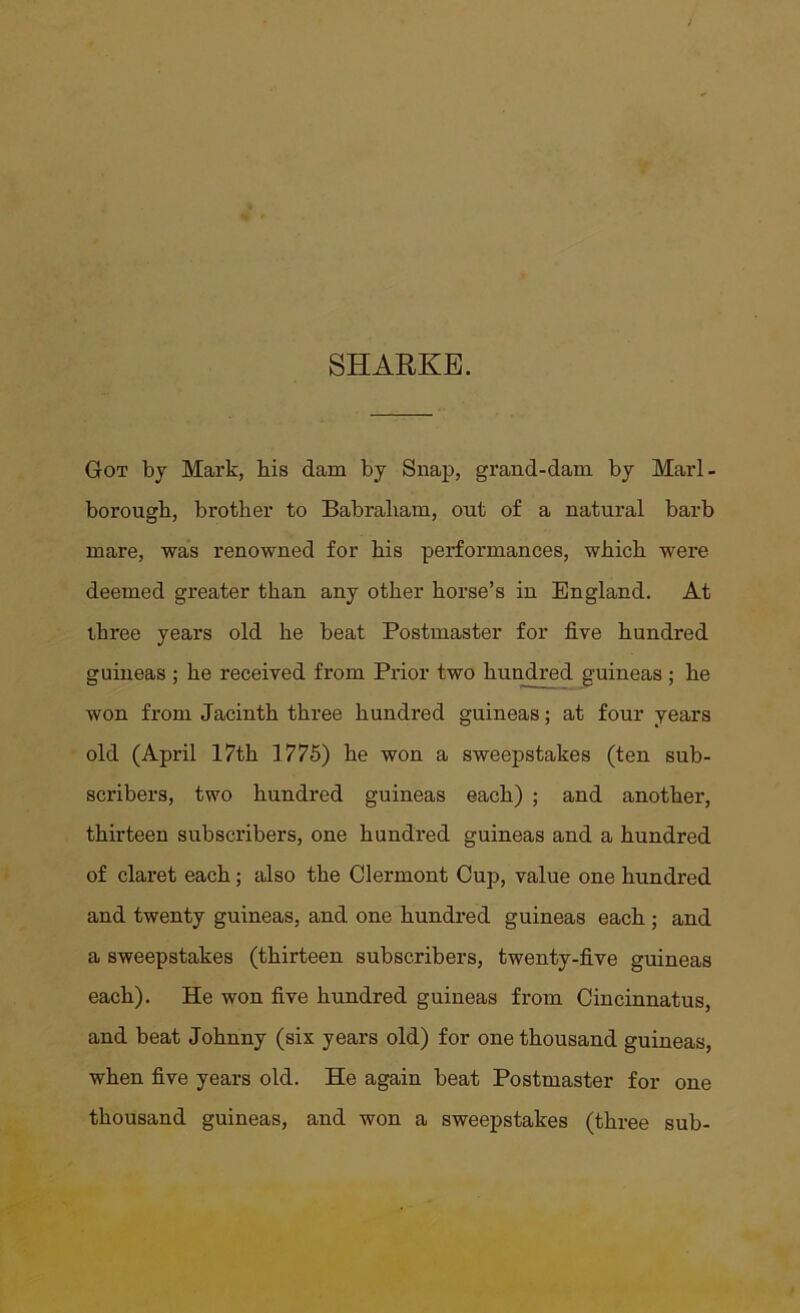 SHARKE. Got by Mark, bis dam by Snap, grand-dam by Marl- borough, brother to Babraliam, out of a natural barb mare, was renowned for his performances, which were deemed greater than any other horse’s in England. At three years old he beat Postmaster for five hundred guineas ; he received from Prior two hundred guineas ; he won from Jacinth three hundred guineas; at four years old (April 17th 1775) he won a sweepstakes (ten sub- scribers, two hundred guineas each) ; and another, thirteen subscribers, one hundred guineas and a hundred of claret each; also the Clermont Cup, value one hundred and twenty guineas, and one hundred guineas each ; and a sweepstakes (thirteen subscribers, twenty-five guineas each). He won five hundred guineas from Cincinnatus, and beat Johnny (six years old) for one thousand guineas, when five years old. He again beat Postmaster for one thousand guineas, and won a sweepstakes (three sub-