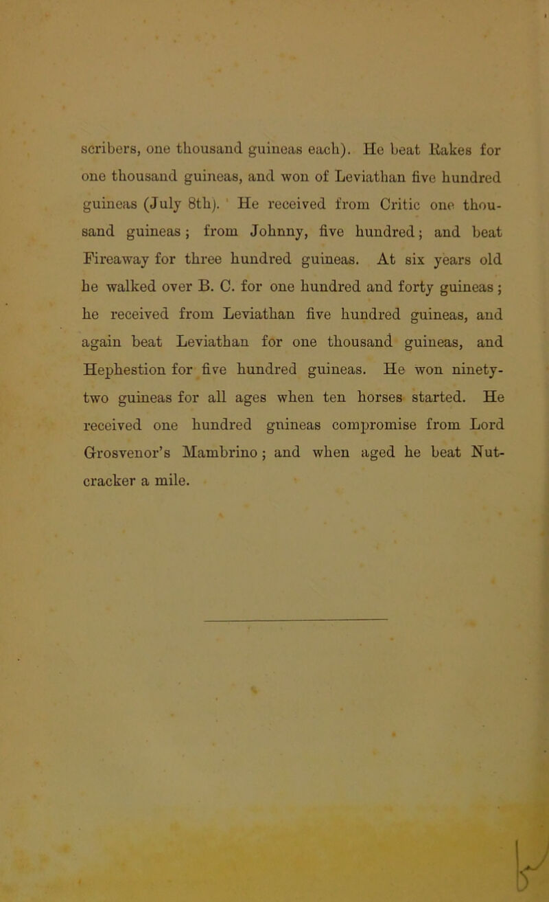 scribers, one thousand guineas each). He heat Rakes for one thousand guineas, and won of Leviathan five hundred guineas (July 8th). He received from Critic one thou- sand guineas; from Johnny, five hundred; and beat Fireaway for three hundred guineas. At six years old he walked over B. C. for one hundred and forty guineas; he received from Leviathan five hundred guineas, and again beat Leviathan for one thousand guineas, and Hephestion for five hundred guineas. He won ninety- two guineas for all ages when ten horses started. He received one hundred guineas compromise from Lord Grosvenor’s Mambrino; and when aged he beat Nut- cracker a mile.