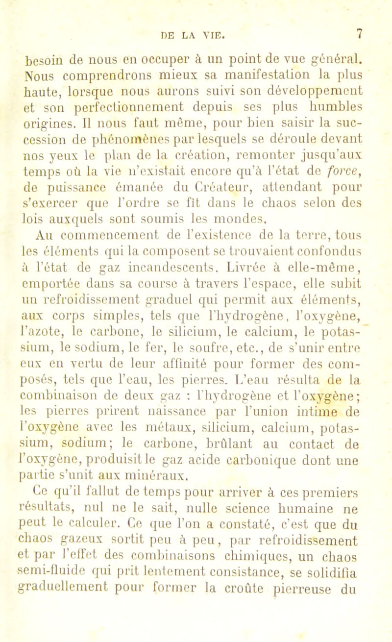 besoin de nous en occuper à un point de vue général. Nous comprendrons mieux sa manifestation la plus haute, lorsque nous aurons suivi son développement et son perfectionnement depuis ses plus humbles origines. Il nous faut même, pour bien saisir la suc- cession de phénomènes par lesquels se déroule devant nos yeux le plan de la création, remonter jusqu’aux temps où la vie n’existait encore qu’à l’état de force, de puissance émanée du Créateur, attendant pour s’exercer que l’ordre se fit dans le chaos selon des lois auxquels sont soumis les mondes. Au commencement de l’existence de la terre, tous les éléments qui la composent se trouvaient confondus à l’état de gaz incandescents. Livrée à elle-même, emportée dans sa course à travers l’espace, elle subit un refroidissement graduel qui permit aux éléments, aux corps simples, tels que l’hydrogène, l’oxygène, l’azote, le carbone, le silicium, le calcium, le potas- sium, le sodium, le fer, le soufre, etc., de s’unir entre eux en vertu de leur affinité pour former des com- posés, tels que l’eau, les pierres. L’eau résulta de la combinaison de deux gaz : l'hydrogène et l’oxygène; les pierres prirent naissance par l’union intime de l’oxygène avec les métaux, silicium, calcium, potas- sium, sodium; le carbone, brûlant au contact de l’oxygène, produisit le gaz acide carbonique dont une partie s’unit aux minéraux. Ce qu’il fallut de temps pour arriver à ces premiers résultats, nul ne le sait, nulle science humaine ne peut le calculer. Ce que l’on a constaté, c’est que du chaos gazeux sortit peu à peu, par refroidissement et par l’effet des combinaisons chimiques, un chaos semi-fluide qui prit lentement consistance, se solidifia graduellement pour former la croûte pierreuse du