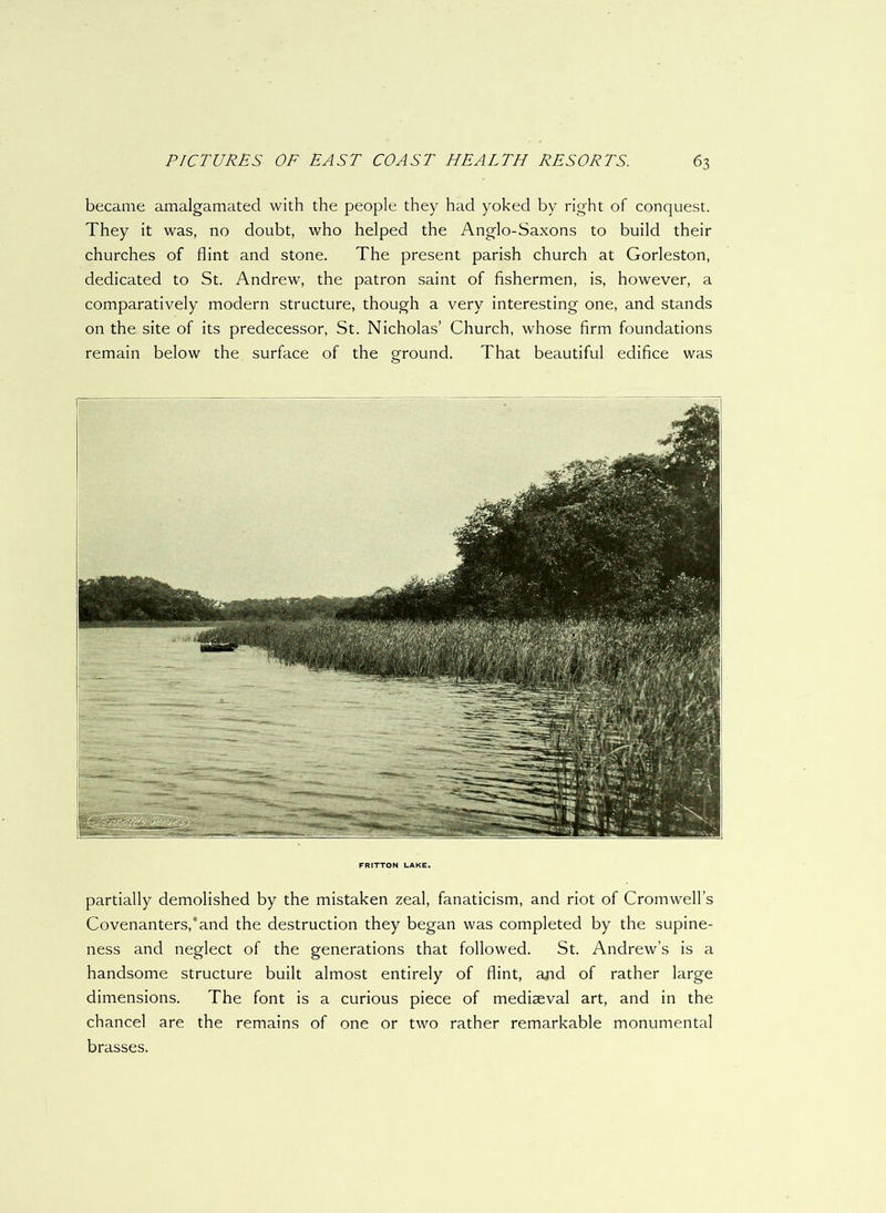 became amalgamated with the people they had yoked by right of conquest. They it was, no doubt, who helped the Anglo-Saxons to build their churches of flint and stone. The present parish church at Gorleston, dedicated to St. Andrew, the patron saint of fishermen, is, however, a comparatively modern structure, though a very interesting one, and stands on the site of its predecessor, St. Nicholas’ Church, whose firm foundations remain below the surface of the ground. That beautiful edifice was FRITTON LAKE. partially demolished by the mistaken zeal, fanaticism, and riot of Cromwell’s Covenanters,4and the destruction they began was completed by the supine- ness and neglect of the generations that followed. St. Andrew’s is a handsome structure built almost entirely of flint, and of rather large dimensions. The font is a curious piece of mediaeval art, and in the chancel are the remains of one or two rather remarkable monumental brasses.