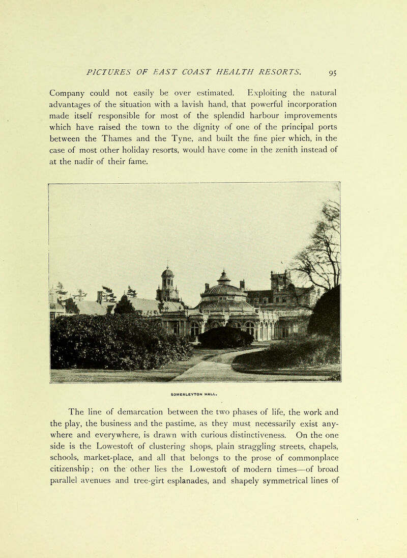 Company could not easily be over estimated. Exploiting the natural advantages of the situation with a lavish hand, that powerful incorporation made itself responsible for most of the splendid harbour improvements which have raised the town to the dignity of one of the principal ports between the Thames and the Tyne, and built the fine pier which, in the case of most other holiday resorts, would have come in the zenith instead of at the nadir of their fame. SOMERLEYTON HALL. The line of demarcation between the two phases of life, the work and the play, the business and the pastime, as they must necessarily exist any- where and everywhere, is drawn with curious distinctiveness. On the one side is the Lowestoft of clustering shops, plain straggling streets, chapels, schools, market-place, and all that belongs to the prose of commonplace citizenship ; on the other lies the Lowestoft of modern times—of broad parallel avenues and tree-girt esplanades, and shapely symmetrical lines of