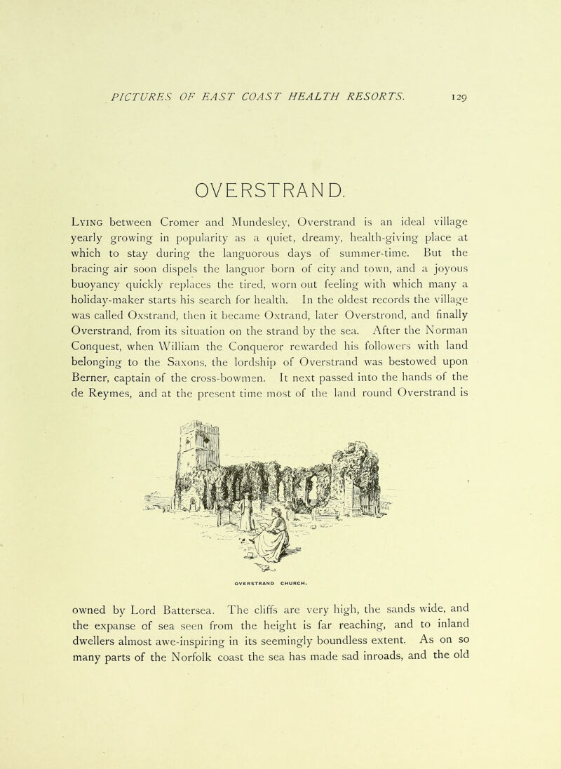 OVERSTRAND. Lying between Cromer and Mundesley, Overstrand is an ideal village yearly growing in popularity as a quiet, dreamy, health-giving place at which to stay during the languorous days of summer-time. But the bracing air soon dispels the languor born of city and town, and a joyous buoyancy quickly replaces the tired, worn out feeling with which many a holiday-maker starts his search for health. In the oldest records the village was called Oxstrand, then it became Oxtrand, later Overstrond, and finally Overstrand, from its situation on the strand by the sea. After the Norman Conquest, when William the Conqueror rewarded his followers with land belonging to the Saxons, the lordship of Overstrand was bestowed upon Berner, captain of the cross-bowmen. It next passed into the hands of the de Reymes, and at the present time most of the land round Overstrand is owned by Lord Battersea. The cliffs are very high, the sands wide, and the expanse of sea seen from the height is far reaching, and to inland dwellers almost awe-inspiring in its seemingly boundless extent. As on so many parts of the Norfolk coast the sea has made sad inroads, and the old