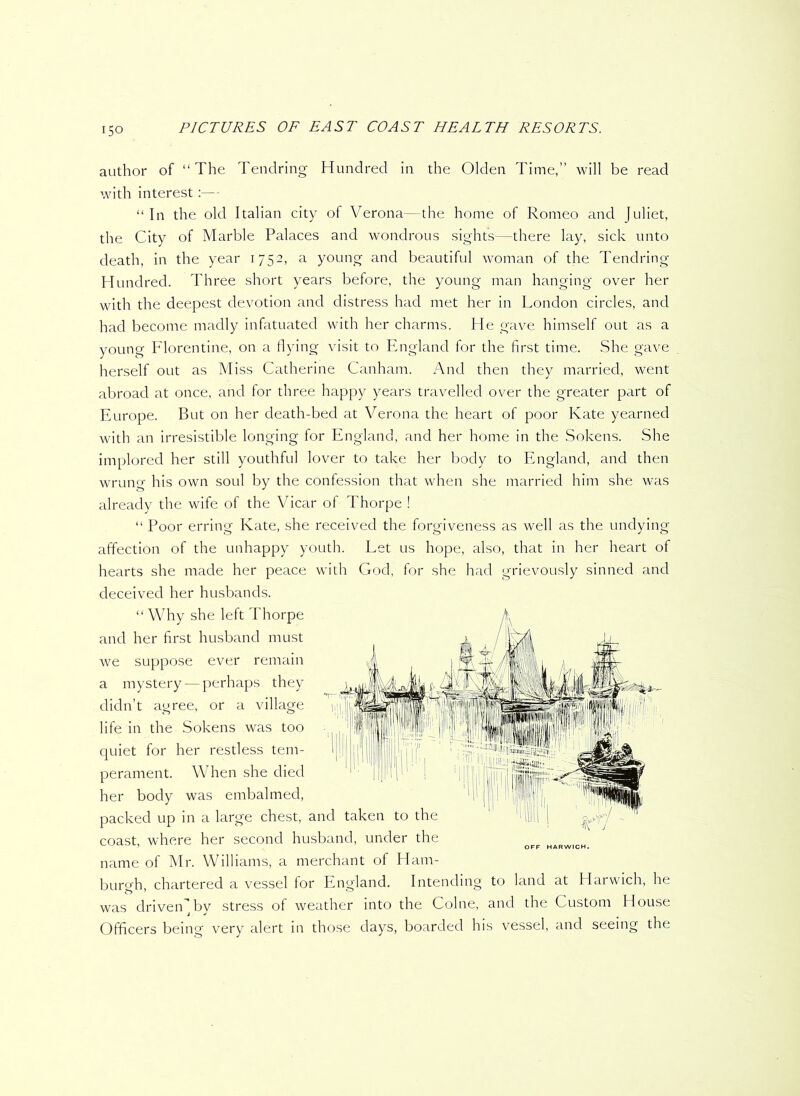 i5o author of “The Tendring Hundred in the Olden Time,” will be read with interest:— “In the old Italian city of Verona—the home of Romeo and Juliet, the City of Marble Palaces and wondrous sights—there lay, sick unto death, in the year 1752, a young and beautiful woman of the Tendring Hundred. Three short years before, the young man hanging over her with the deepest devotion and distress had met her in London circles, and had become madly infatuated with her charms. He gave himself out as a young Florentine, on a flying visit to England for the first time. She gave herself out as Miss Catherine Canham. And then they married, went abroad at once, and for three happy years travelled over the greater part of Europe. But on her death-bed at Verona the heart of poor Kate yearned with an irresistible longing for England, and her home in the Sokens. She implored her still youthful lover to take her body to England, and then wrung his own soul by the confession that when she married him she was already the wife of the Vicar of Thorpe ! “ Poor erring Kate, she received the forgiveness as well as the undying affection of the unhappy youth. Let us hope, also, that in her heart of hearts she made her peace with God, for she had grievously sinned and deceived her husbands. “Why she left Thorpe and her first husband must we suppose ever remain a mystery — perhaps they didn’t agree, or a village l!ji| 1 ■ ill ' Ilf} if, life in the Sokens was too quiet for her restless tem- perament. When she died her body was embalmed, packed up in a large chest, and taken to the coast, where her second husband, under the name of Mr. Williams, a merchant of Ham- burgh, chartered a vessel for England. Intending to land at Harwich, he was driveiC by stress of weather into the Colne, and the Custom House Officers being very alert in those days, boarded his vessel, and seeing the OFF HARWICH.