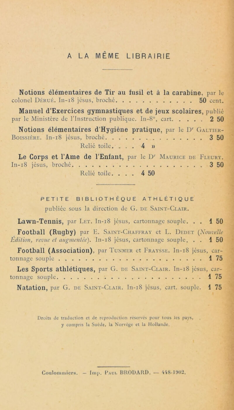 A LA MÊME LIBRAIRIE Notions élémentaires de Tir au fusil et à la carabine, par le colonel Dérué. I11-18 jésus, broché 50 cent. Manuel d’Exercices gymnastiques et de jeux scolaires, publié par le Ministère de l’Instruction publique. In-8°, cart 2 50 Notions élémentaires d'Hygiène pratique, par le Dr Galtiek- Boissiére. In-i8 jésus, broché 3 50 Relié toile. ... 4 » Le Corps et l’Ame de l’Enfant, par le Dr Maurice de Fleury. In-i8 jésus, broché 3 50 Relié toile. ... 4 50 PETITE BIBLIOTHÈQUE ATHLÉTIQUE publiée sous la direction de G. de Saint-Clair. Lawn-Tennis, par Let. In-i8 jésus, cartonnage souple. . . 1 50 Football (Rugby) par E. Saint-Chaffray et L. Dedet (Nouvelle Édition, revue et augmentée). I11-18 jésus, cartonnage souple. . . 1 50 Football (Association), par Tunmer et Fraysse. In-i8 jésus, car- tonnage souple 1 75 Les Sports athlétiques, par G. de Saint-Clair. I11-18 jésus, car- tonnage souple 1 75 Natation, par G. de Saint-Clair. In-i8 jésus, cart. souple. 1 75 Droits de traduction et de reproduction réservés pour tous les pays, y compris la Suède, la Norvège et la Hollande. Coulommiers. — lmp. Paul BKODARD. — 448-1902.
