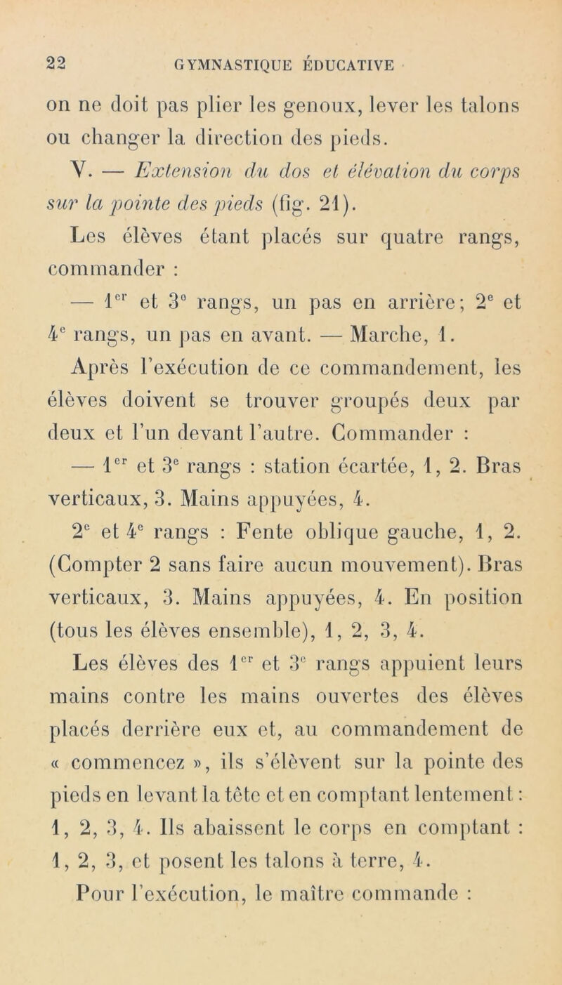 on ne doit pas plier les genoux, lever les talons ou changer la direction des pieds. Y. — Extension du dos et élévation du corps sur la pointe des pieds (fig. 21). Les élèves étant placés sur quatre rangs, commander : — 1er et 3° rangs, un pas en arrière; 2e et 4 e rangs, un pas en avant. — Marche, 1. Après l’exécution de ce commandement, les élèves doivent se trouver groupés deux par deux et l’un devant l’autre. Commander : — 1er et 3e rangs : station écartée, 1, 2. Bras verticaux, 3. Mains appuyées, 4. 2e et 4e rangs : Fente oblique gauche, 1, 2. (Compter 2 sans faire aucun mouvement). Bras verticaux, 3. Mains appuyées, 4. En position (tous les élèves ensemble), 1, 2, 3, 4. Les élèves des 1er et 3e rangs appuient leurs mains contre les mains ouvertes des élèves placés derrière eux et, au commandement de « commencez », ils s’élèvent sur la pointe des pieds en levant la tète et en comptant lentement : 1, 2, 3, 4. Ils abaissent le corps en comptant : 1, 2, 3, et posent les talons à terre, 4. Pour l’exécution, le maître commande :