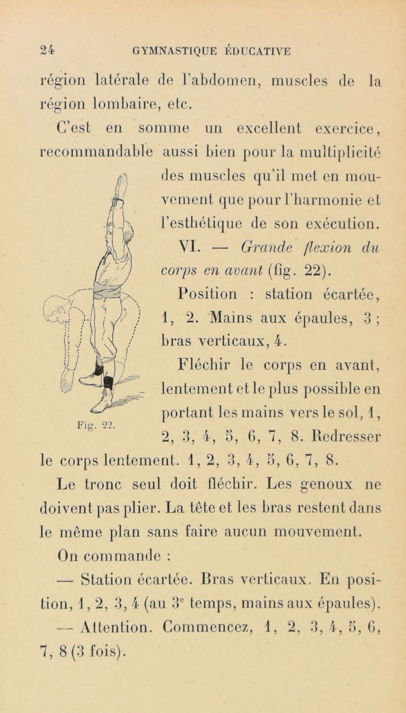 région latérale de l’abdomen, muscles de la région lombaire, etc. C’est en somme un excellent exercice, recommandable aussi bien pour la multiplicité des muscles qu’il met en mou- vement que pour l’harmonie et l’esthétique de son exécution. VI. — Grande flexion du corps en avant (fig. 22). Position : station écartée, 1, 2. Mains aux épaules, 3; h ras verticaux, 4. Fléchir le corps en avant, lentement et le plus possible en portant les mains vers le sol, 1, 2, 3, 4, 5, 6, 7, 8. Redresser le corps lentement. 1,2, 3, 4, 5, G, 7, 8. Le tronc seul doit fléchir. Les genoux ne doivent pas plier. La tête et les bras restent dans le même plan sans faire aucun mouvement. On commande : — Station écartée. Bras verticaux. En posi- tion, 1,2, 3, 4 (au 3B temps, mains aux épaules). — Attention. Commencez, 1, 2, 3, 4, 5, G, 7, 8(3 fois).