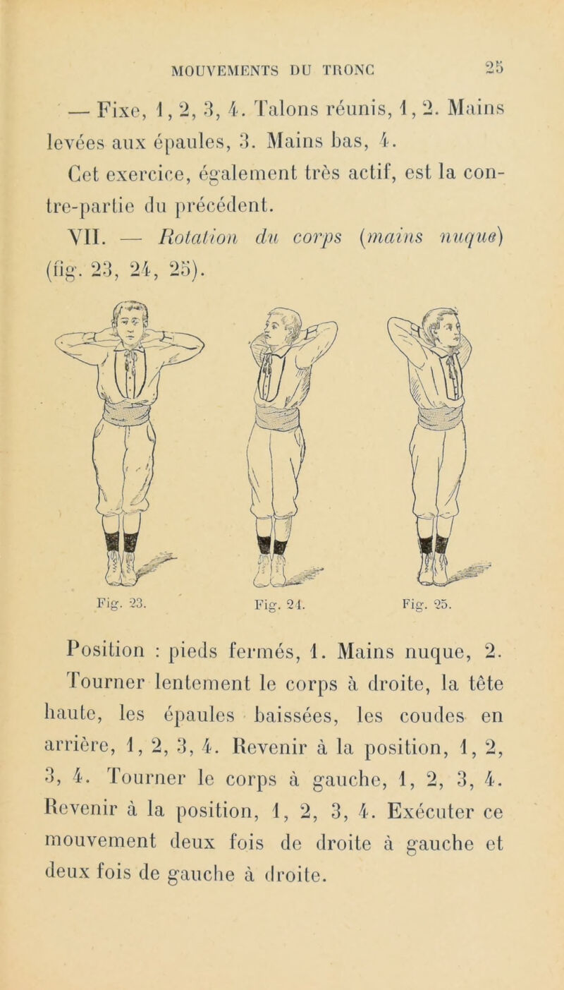 — Fixe, 1,2, 3, 4. Talons réunis, 1,2. Mains levées aux épaules, 3. Mains bas, 4. Cet exercice, également très actif, est la con- tre-partie du précédent. VII. — Rotation du corps (mains nuque) (fig. 23, 24, 25). Position : pieds fermés, 1. Mains nuque, 2. Tourner lentement le corps à droite, la tête haute, les épaules baissées, les coudes en arrière, 1, 2, 3, 4. Revenir à la position, 1, 2, 5, 4. Tourner le corps à gauche, 1, 2, 3, 4. Revenir à la position, 1, 2, 3, 4. Exécuter ce mouvement deux fois de droite à gauche et deux fois de gauche à droite.