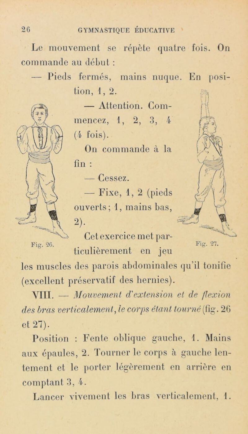 Le mouvement se répète quatre fois. On commande au début : — Pieds fermés, mains nuque. En posi- tion, 1, 2. — Attention. Com- mencez, 1, 2, 3, 4 (4 fois). On commande à la fin : — Cessez. — Fixe, i, 2 (pieds ouverts; 1, mains bas, 2)- Cet exercice met par- ticulièrement en jeu les muscles des parois abdominales qu’il tonifie (excellent préservatif des hernies). VIII. — Mouvement d'extension et de flexion des bras verticalement, le corps étant tourné (fig. 2G et 27). Position : Fente oblique gauche, 1. Mains aux épaules, 2. Tourner le corps à gauche len- tement et le porter légèrement en arrière en comptant 3, 4. Lancer vivement les bras verticalement, 1.