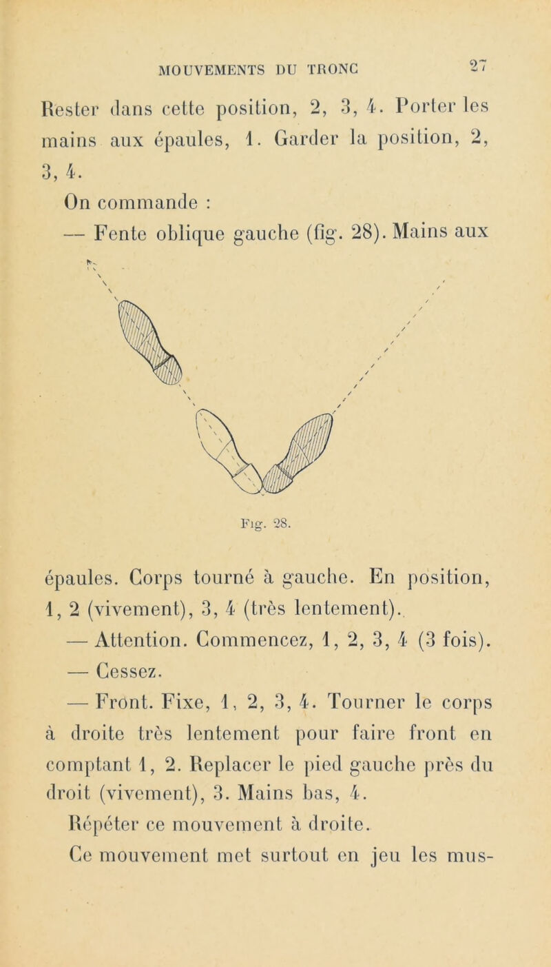 Rester dans celte position, 2, 3, 4. Porter les mains aux épaules, 1. Garder la position, 2, 3, 4. On commande : — Fente oblique gauche (flg. 28). Mains aux \ épaules. Corps tourné à gauche. En position, 1, 2 (vivement), 3, 4 (très lentement). — Attention. Commencez, 1, 2, 3, 4 (3 fois). — Cessez. — Front. Fixe, 1, 2, 3, 4. Tourner le corps à droite très lentement pour faire front en comptant 1, 2. Replacer le pied gauche près du droit (vivement), 3. Mains bas, 4. Répéter ce mouvement à droite. Ce mouvement met surtout en jeu les mus-
