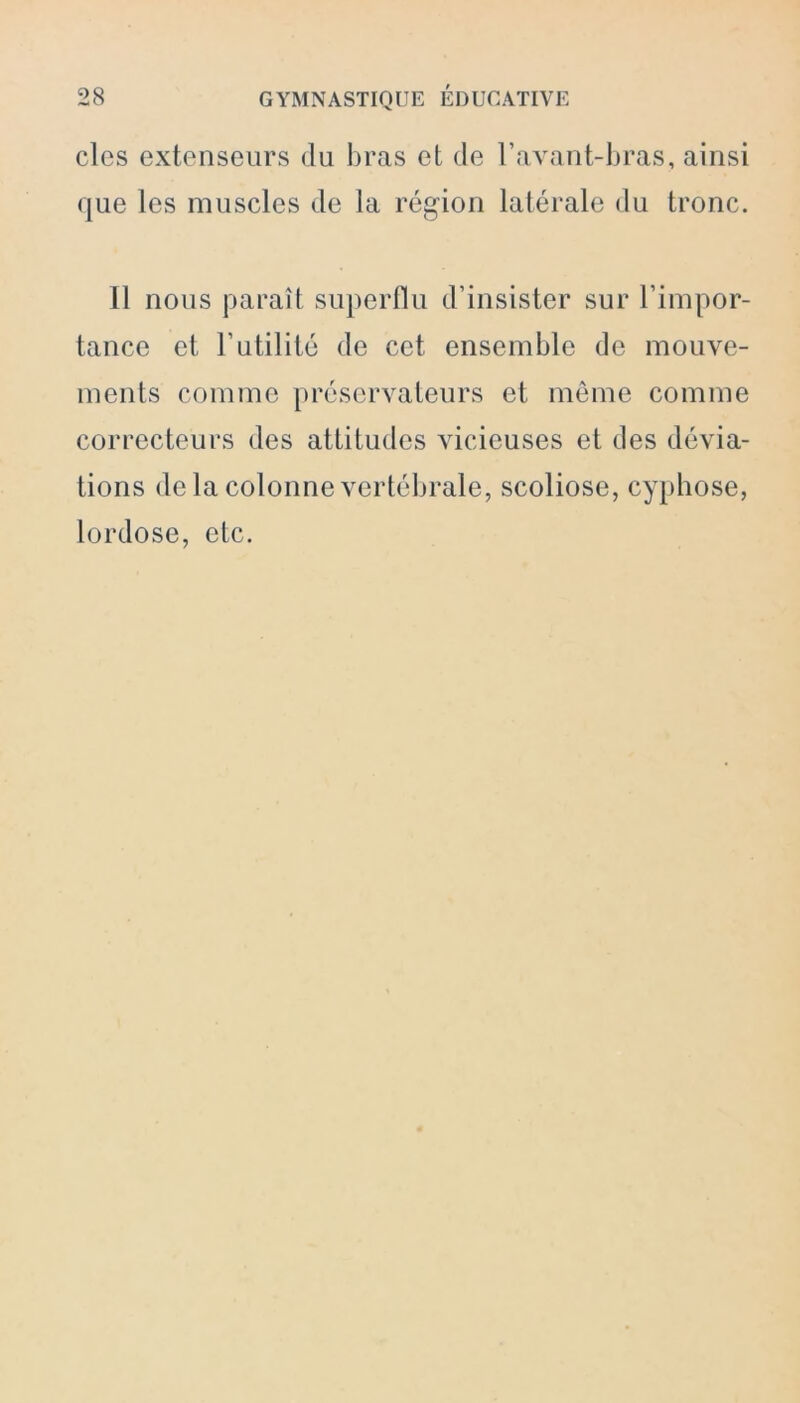 clés extenseurs du bras et de l’avant-bras, ainsi que les muscles de la région latérale du tronc. Il nous paraît superflu d’insister sur l’impor- tance et l’utilité de cet ensemble de mouve- ments comme préservateurs et même comme correcteurs des attitudes vicieuses et des dévia- tions de la colonne vertébrale, scoliose, cyphose, lordose, etc.