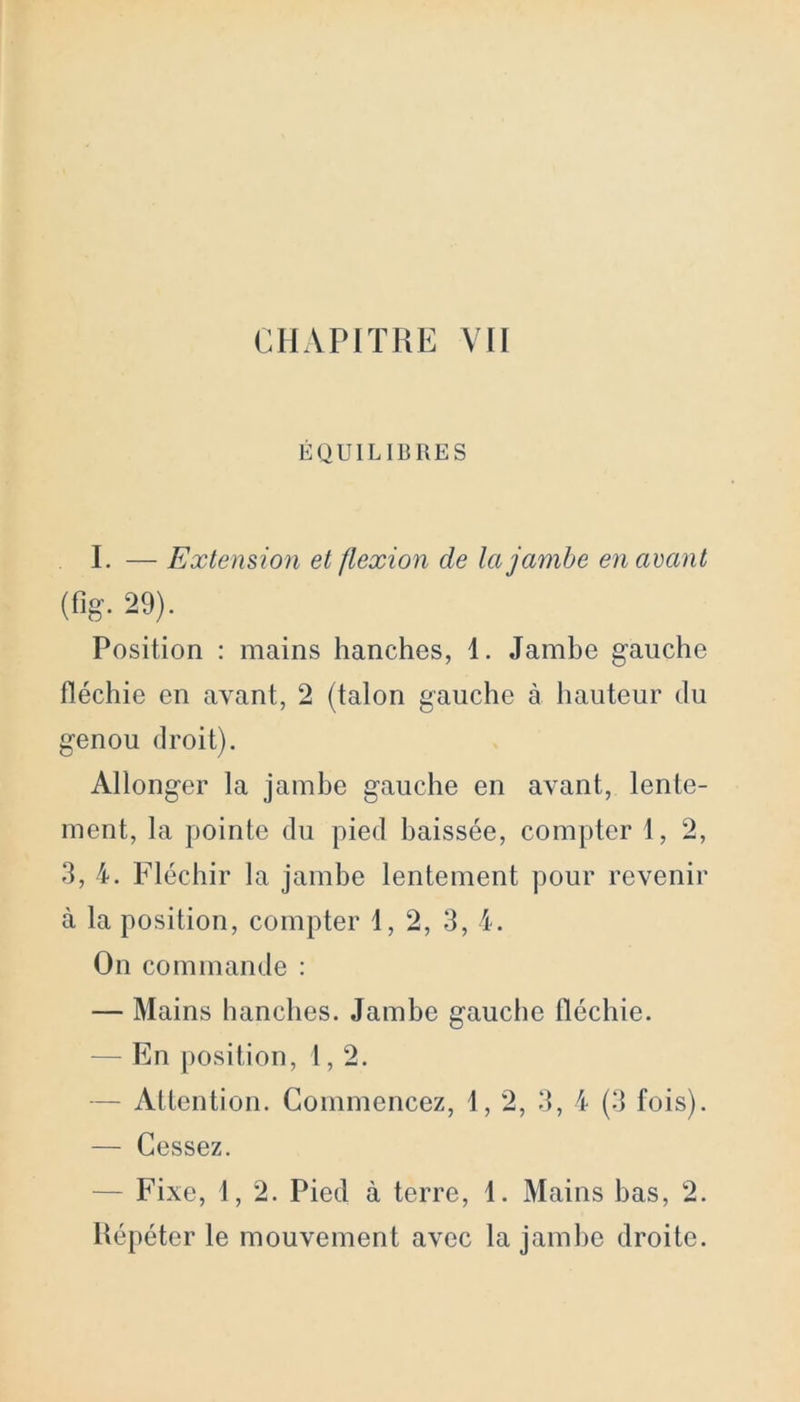 ÉQUILIBRES I. — Extension et flexion de la jambe en avant (%• 29). Position : mains hanches, 1. Jambe gauche fléchie en avant, 2 (talon gauche à hauteur du genou droit). Allonger la jambe gauche en avant, lente- ment, la pointe du pied baissée, compter 1, 2, 3, 4. Fléchir la jambe lentement pour revenir à la position, compter 1, 2, 3, 4. On commande : — Mains hanches. Jambe gauche fléchie. — En position, 1,2. - Attention. Commencez, 1, 2, 3, 4 (3 fois). — Cessez. — Fixe, 1, 2. Pied à terre, 1. Mains bas, 2. Répéter le mouvement avec la jambe droite.