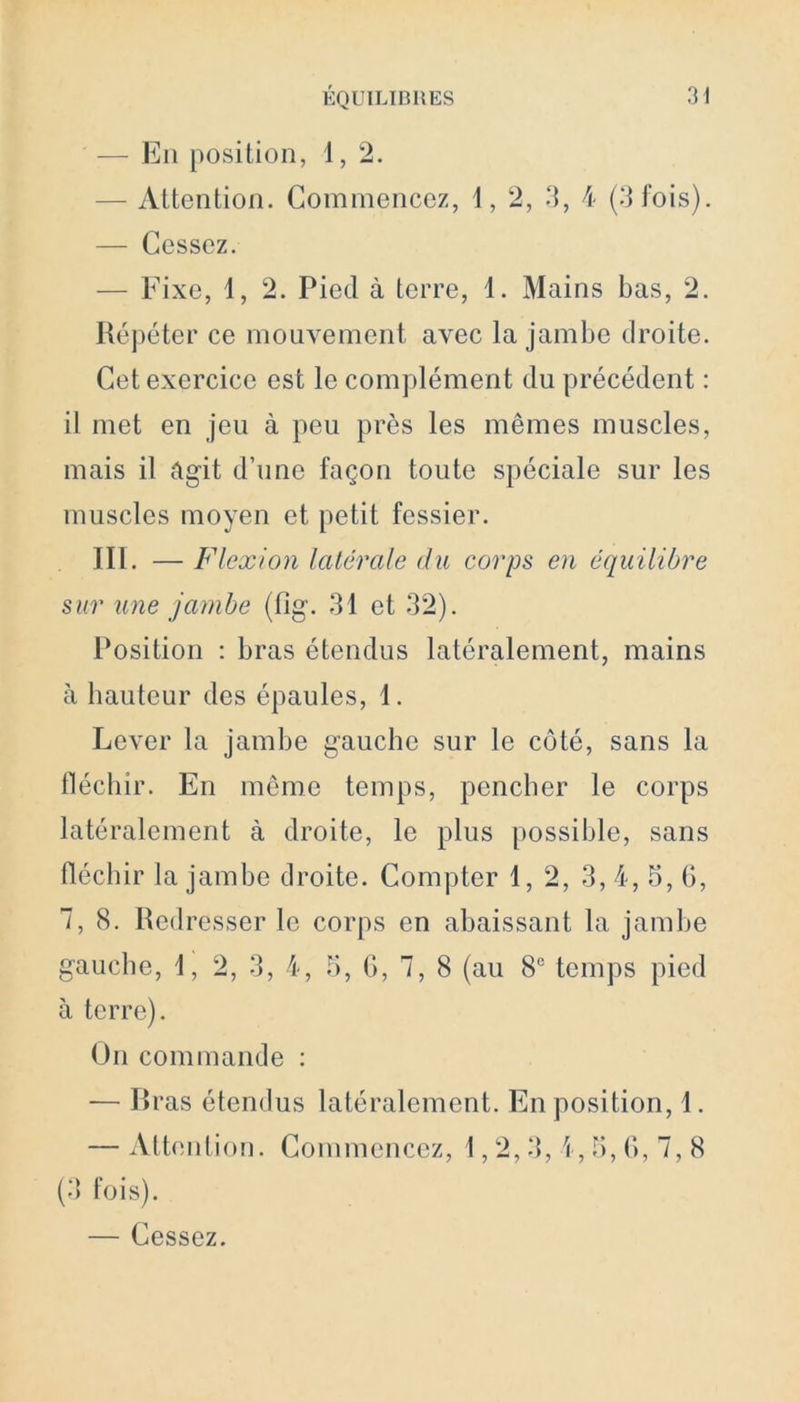 — En position, 1, 2. — Attention. Commencez, 1, 2, 3, 4 (3 fois). — Cessez. — Fixe, 1, 2. Pied à terre, 1. Mains bas, 2. Répéter ce mouvement avec la jambe droite. Cet exercice est le complément du précédent : il met en jeu à peu près les mêmes muscles, mais il agit d’une façon toute spéciale sur les muscles moyen et petit fessier. III. — Flexion latérale du corps en équilibre sur une jambe (fîg. 31 et 32). Position : bras étendus latéralement, mains à hauteur des épaules, 1. Lever la jambe gauche sur le côté, sans la fléchir. En même temps, pencher le corps latéralement à droite, le plus possible, sans fléchir la jambe droite. Compter 1, 2, 3, 4, 5, 6, 7,8. Redresser le corps en abaissant la jambe gauche, 1, 2, 3, 4, 5, G, 7, 8 (au 8° temps pied à terre). On commande : — Bras étendus latéralement. En position, 1. — Attention. Commencez, 1,2,3, i, 5, G, 7, 8 (3 fois). — Cessez.