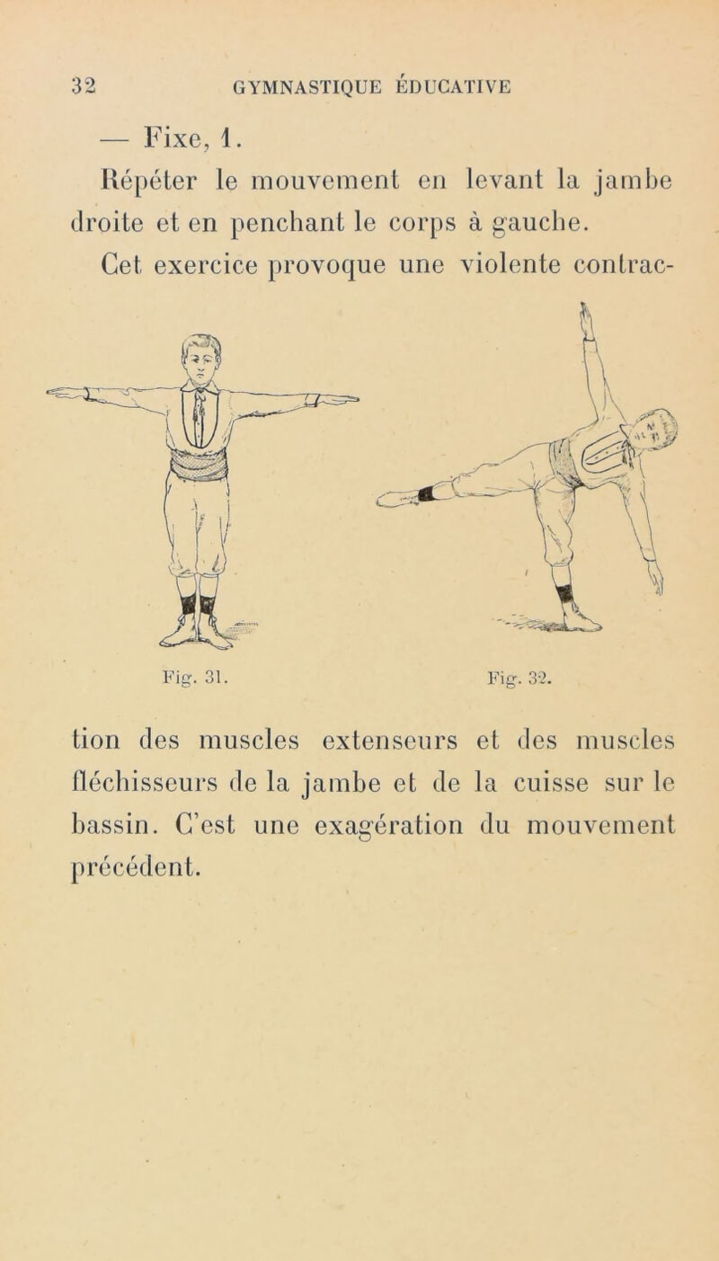 — Fixe, 1. Répéter le mouvement en levant la jambe droite et en penchant le corps à gauche. Cet exercice provoque une violente contrac- Fiff. 31. Fig. 32. tion des muscles extenseurs et des muscles fléchisseurs de la jambe et de la cuisse sur le bassin. C’est une exagération du mouvement précédent.