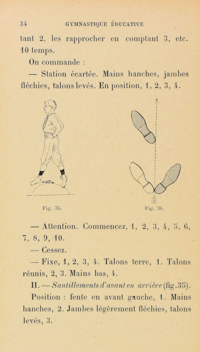 tant 2, les rapprocher en comptant 3, etc. 10 temps. On commande : — Station écartée. Mains hanches, jambes fléchies, talons levés. En position, 1, 2, 3, 4. Fig. 35. Fig. 36. — Attention. Commencez, 1, 2, 3, 4, o, 6, 1, 8, 9, 10. — Cessez. — Fixe, 1, 2, 3, 4. Talons terre, 1. Talons réunis, 2, 3. Mains bas, 4. II. — Sautillements d'avant en arrière (fig.35). Position : fente en avant gauche, 1. Mains hanches, 2. Jambes légèrement fléchies, talons levés, 3.