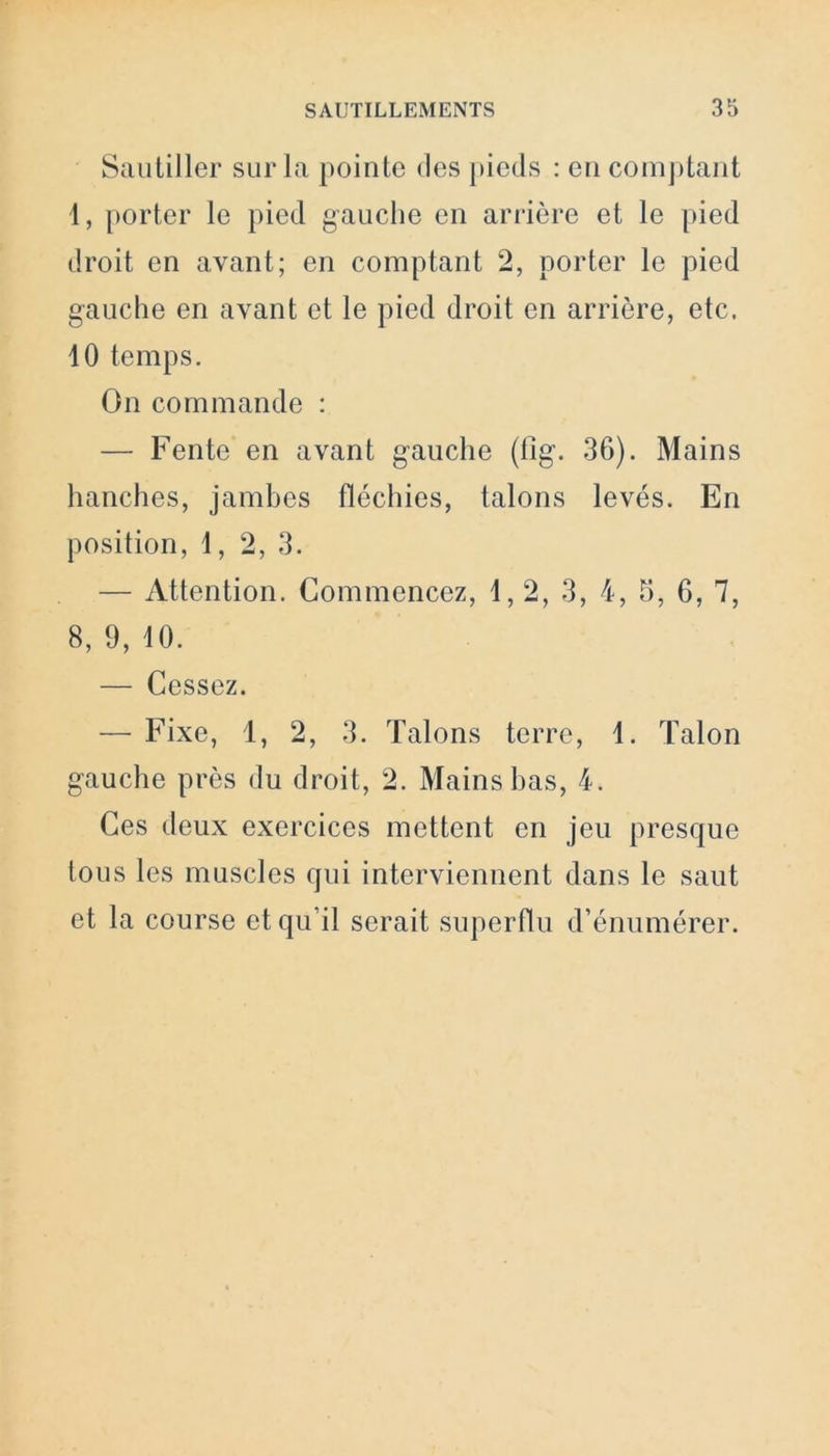 Sautiller sur la pointe des pieds : en comptant 1, porter le pied gauche en arrière et le pied droit en avant; en comptant 2, porter le pied gauche en avant et le pied droit en arrière, etc. 10 temps. On commande : — Fente en avant gauche (tig. 36). Mains hanches, jambes fléchies, talons levés. En position, 1, 2, 3. — Attention. Commencez, 1,2, 3, 4, 5, 6, 7, 8, 9, 10. — Cessez. — Fixe, 1, 2, 3. Talons terre, 1. Talon gauche près du droit, 2. Mains bas, 4. Ces deux exercices mettent en jeu presque tous les muscles qui interviennent dans le saut et la course et qu’il serait superflu d’énumérer.