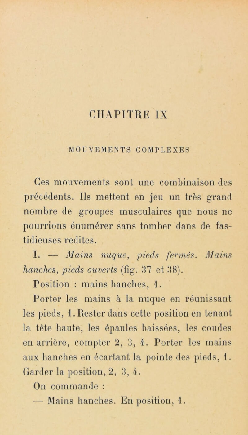 MOUVEMENTS COMPLEXES Ces mouvements sont une combinaison des précédents. Ils mettent en jeu un très grand nombre de groupes musculaires que nous ne pourrions énumérer sans tomber dans de fas- tidieuses redites. I. — Mains nuque, pieds fermés. Mains hanches, pieds ouverts (fig. 37 et 38). Position : mains hanches, 1. Porter les mains à la nuque en réunissant les pieds, 1. Rester dans cette position en tenant la tête haute, les épaules baissées, les coudes en arrière, compter 2, 3, 4. Porter les mains aux hanches en écartant la pointe des pieds, 1. Garder la position, 2, 3, 4. On commande : — Mains hanches. En position, 1.