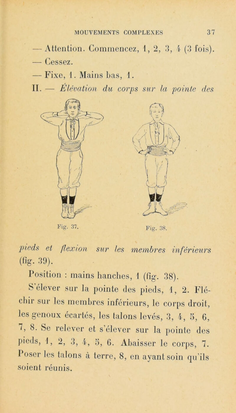 — Attention. Commencez, 1, 2, 3, 4 (3 fois). — Cessez. — Fixe, 1. Mains bas, 1. II. — Elévation du corps sur la pointe des © pieds et flexion sur les membres inférieurs (%• 39). Position : mains hanches, 1 (fig*. 38). S élever sur la pointe des pieds, 1, 2. Flé- chir sur les membres inférieurs, le corps droit, les genoux écartés, les talons levés, 3, 4, 5, G, 7, 8. Se relever et s’élever sur la pointe des pieds, i, 2, 3, 4, 5, 6. Abaisser le corps, 7. Poser les talons à terre, 8, en ayant soin qu’ils soient réunis.